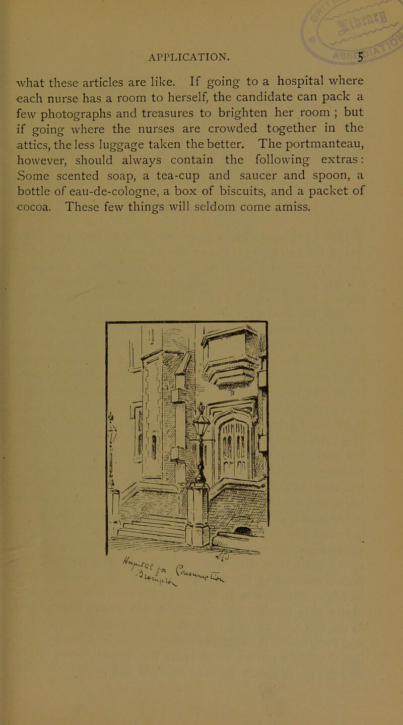 what these articles are like. If going to a hospital where each nurse has a room to herself, the candidate can pack a few photographs and treasures to brighten her room ; but if going where the nurses are crowded together in the attics, the less luggage taken the better. The portmanteau, however, should always contain the following extras: Some scented soap, a tea-cup and saucer and spoon, a bottle of eau-de-cologne, a box of biscuits, and a packet of cocoa. These few things will seldom come amiss.