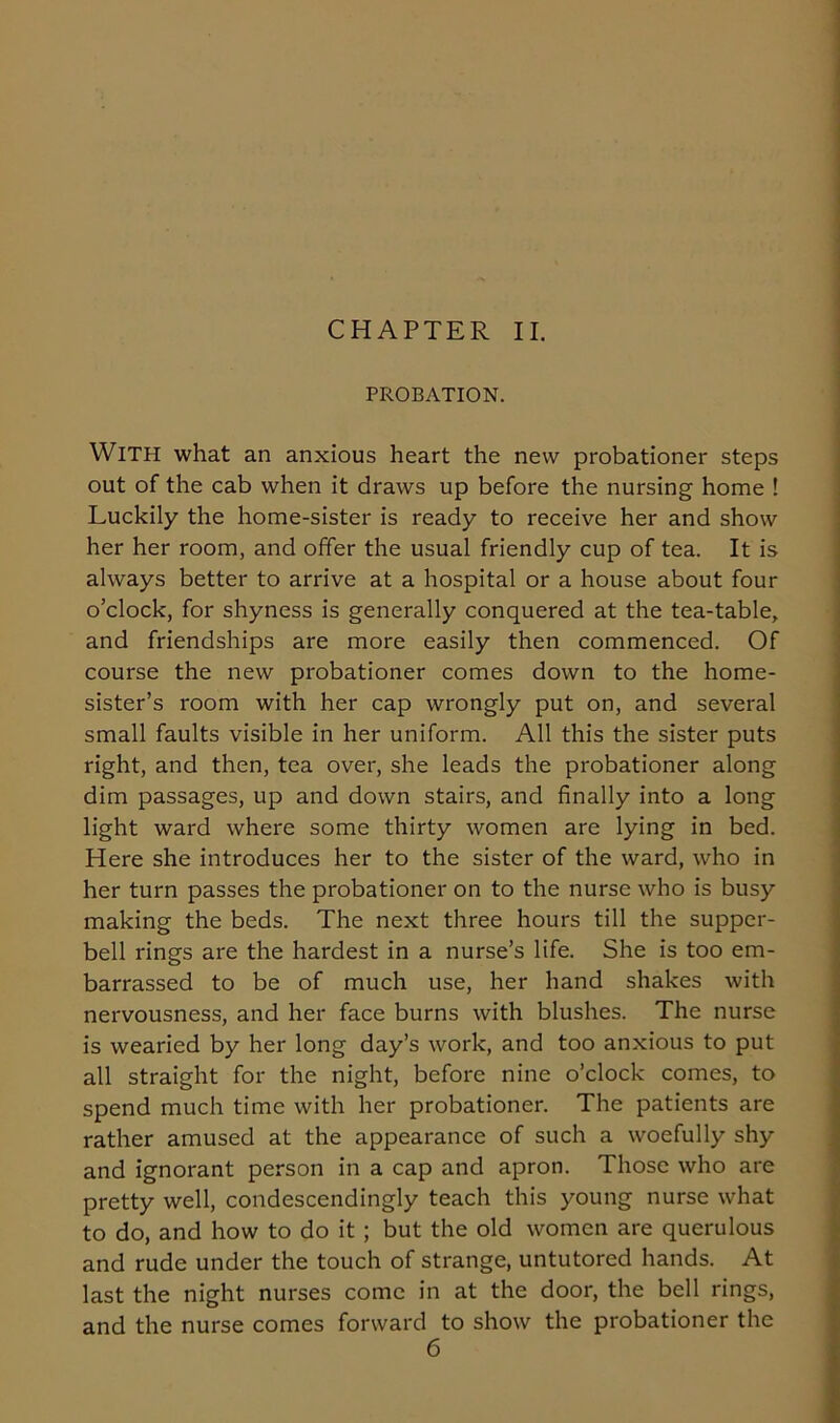 PROBATION. With what an anxious heart the new probationer steps out of the cab when it draws up before the nursing home ! Luckily the home-sister is ready to receive her and show her her room, and offer the usual friendly cup of tea. It is always better to arrive at a hospital or a house about four o’clock, for shyness is generally conquered at the tea-table, and friendships are more easily then commenced. Of course the new probationer comes down to the home- sister’s room with her cap wrongly put on, and several small faults visible in her uniform. All this the sister puts right, and then, tea over, she leads the probationer along dim passages, up and down stairs, and finally into a long light ward where some thirty women are lying in bed. Here she introduces her to the sister of the ward, who in her turn passes the probationer on to the nurse who is busy making the beds. The next three hours till the supper- bell rings are the hardest in a nurse’s life. She is too em- barrassed to be of much use, her hand shakes with nervousness, and her face burns with blushes. The nurse is wearied by her long day’s work, and too anxious to put all straight for the night, before nine o’clock comes, to spend much time with her probationer. The patients are rather amused at the appearance of such a woefully shy and ignorant person in a cap and apron. Those who are pretty well, condescendingly teach this young nurse what to do, and how to do it ; but the old women are querulous and rude under the touch of strange, untutored hands. At last the night nurses come in at the door, the bell rings, and the nurse comes forward to show the probationer the