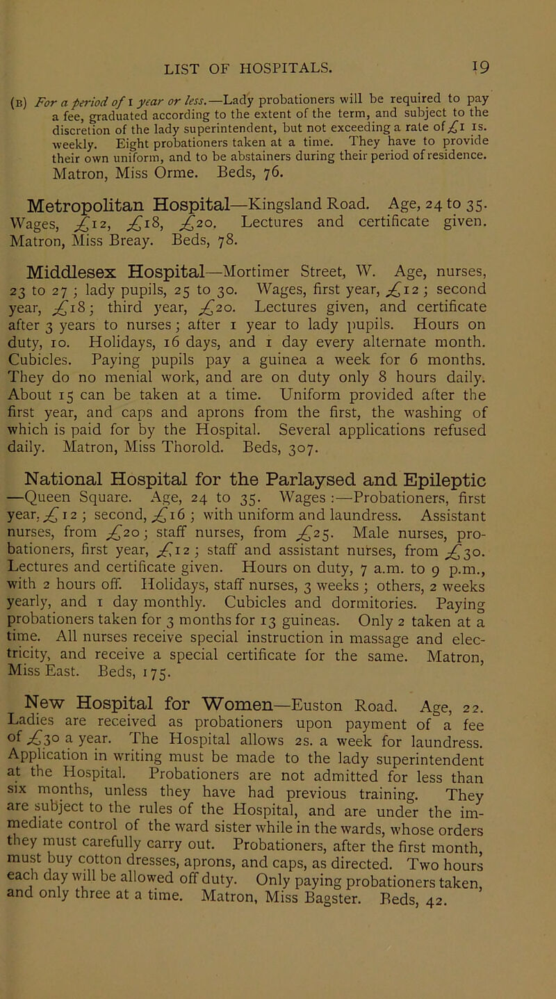 (b) For a period of I year or less.—Lady probationers will be required to pay a fee, graduated according to the extent of the term, arid subject to the discretion of the lady superintendent, but not exceeding a rale oi £l is. weekly. Eight probationers taken at a time. They have to provide their own uniform, and to be abstainers during their period of residence. Matron, Miss Orme. Beds, 76. Metropolitan Hospital—Kingsland Road. Age, 24 to 35. Wages, ^12, ;£i8, £20. Lectures and certificate given. Matron, Miss Breay. Beds, 78. Middlesex Hospital—Mortimer Street, W. Age, nurses, 23 to 27 ; lady pupils, 25 to 30. Wages, first year, ^12 ; second year, ^18; third year, ^20. Lectures given, and certificate after 3 years to nurses; after 1 year to lady pupils. Hours on duty, 10. Holidays, 16 days, and 1 day every alternate month. Cubicles. Paying pupils pay a guinea a week for 6 months. They do no menial work, and are on duty only 8 hours daily. About 15 can be taken at a time. Uniform provided after the first year, and caps and aprons from the first, the washing of which is paid for by the Hospital. Several applications refused daily. Matron, Miss Thorold. Beds, 307. National Hospital for the Parlaysed and Epileptic —Queen Square. Age, 24 to 35. Wages :—Probationers, first year.£\2) second, £\b ; with uniform and laundress. Assistant nurses, from £20; staff nurses, from ^25. Male nurses, pro- bationers, first year, £12 ; staff and assistant nurses, from ^30. Lectures and certificate given. Hours on duty, 7 a.m. to 9 p.m., with 2 hours off. Holidays, staff nurses, 3 weeks ; others, 2 weeks yearly, and x day monthly. Cubicles and dormitories. Paying probationers taken for 3 months for 13 guineas. Only 2 taken at a time. All nurses receive special instruction in massage and elec- tricity, and receive a special certificate for the same. Matron, Miss East. Beds, 175. New Hospital for Women—Euston Road. Age, 22. Ladies are received as probationers upon payment of a fee °f £>}° a year. The Hospital allows 2s. a week for laundress. Application in writing must be made to the lady superintendent at the Hospital. Probationers are not admitted for less than six months, unless they have had previous training. They are subject to the rules of the Hospital, and are under the im- mediate control of the ward sister while in the wards, whose orders they must carefully carry out. Probationers, after the first month, must buy cotton dresses, aprons, and caps, as directed. Two hours each day will be allowed off duty. Only paying probationers taken, and only three at a time. Matron, Miss Bagster. Beds, 42.