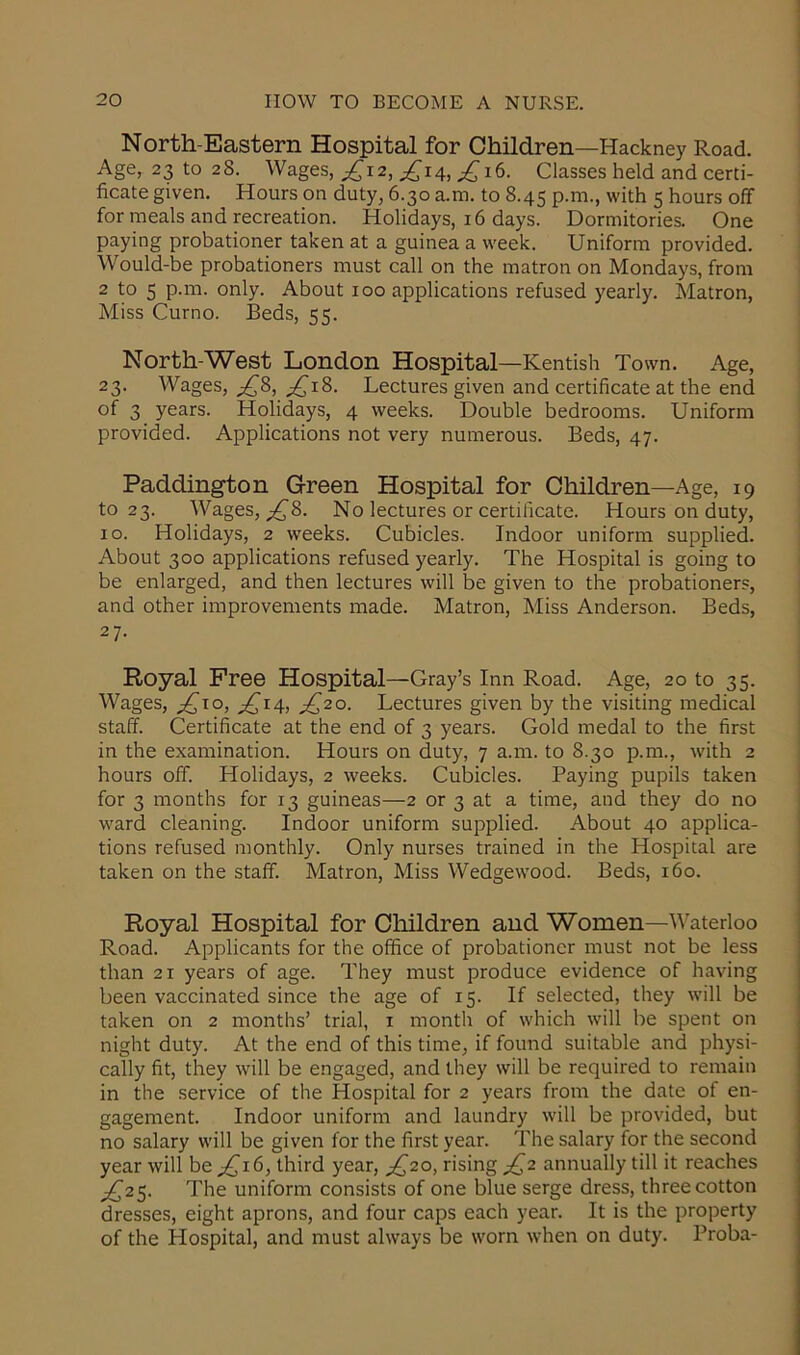 North-Eastern Hospital for Children—Hackney Road. Age, 23 to 28. Wages, ^12, ^14, £16. Classes held and certi- ficate given. Hours on duty, 6.30 a.m. to 8.45 p.m., with 5 hours off for meals and recreation. Holidays, 16 days. Dormitories. One paying probationer taken at a guinea a week. Uniform provided. Would-be probationers must call on the matron on Mondays, from 2 to 5 p.m. only. About 100 applications refused yearly. Matron, Miss Curno. Beds, 55. North-West London Hospital—Kentish Town. Age, 23. Wages, £8, ^18. Lectures given and certificate at the end of 3 years. Holidays, 4 weeks. Double bedrooms. Uniform provided. Applications not very numerous. Beds, 47. Paddington Green Hospital for Children—Age, 19 to 23. Wages, ^8. No lectures or certificate. Hours on duty, 10. Holidays, 2 weeks. Cubicles. Indoor uniform supplied. About 300 applications refused yearly. The Hospital is going to be enlarged, and then lectures will be given to the probationers, and other improvements made. Matron, Miss Anderson. Beds, 2 7- Royal Free Hospital—Gray’s Inn Road. Age, 20 to 35. Wages, £10, ^14, jQ20. Lectures given by the visiting medical staff. Certificate at the end of 3 years. Gold medal to the first in the examination. Hours on duty, 7 a.m. to 8.30 p.m., with 2 hours off. Holidays, 2 weeks. Cubicles. Paying pupils taken for 3 months for 13 guineas—2 or 3 at a time, and they do no ward cleaning. Indoor uniform supplied. About 40 applica- tions refused monthly. Only nurses trained in the Hospital are taken on the staff. Matron, Miss Wedgewood. Beds, 160. Royal Hospital for Children and Women—Waterloo Road. Applicants for the office of probationer must not be less than 21 years of age. They must produce evidence of having been vaccinated since the age of 15. If selected, they will be taken on 2 months’ trial, x month of which will be spent on night duty. At the end of this time, if found suitable and physi- cally fit, they will be engaged, and they will be required to remain in the service of the Hospital for 2 years from the date of en- gagement. Indoor uniform and laundry will be provided, but no salary will be given for the first year. The salary for the second year will be ^16, third year, ^20, rising £2 annually till it reaches ^25. The uniform consists of one blue serge dress, three cotton dresses, eight aprons, and four caps each year. It is the property of the Hospital, and must always be worn when on duty. Proba-