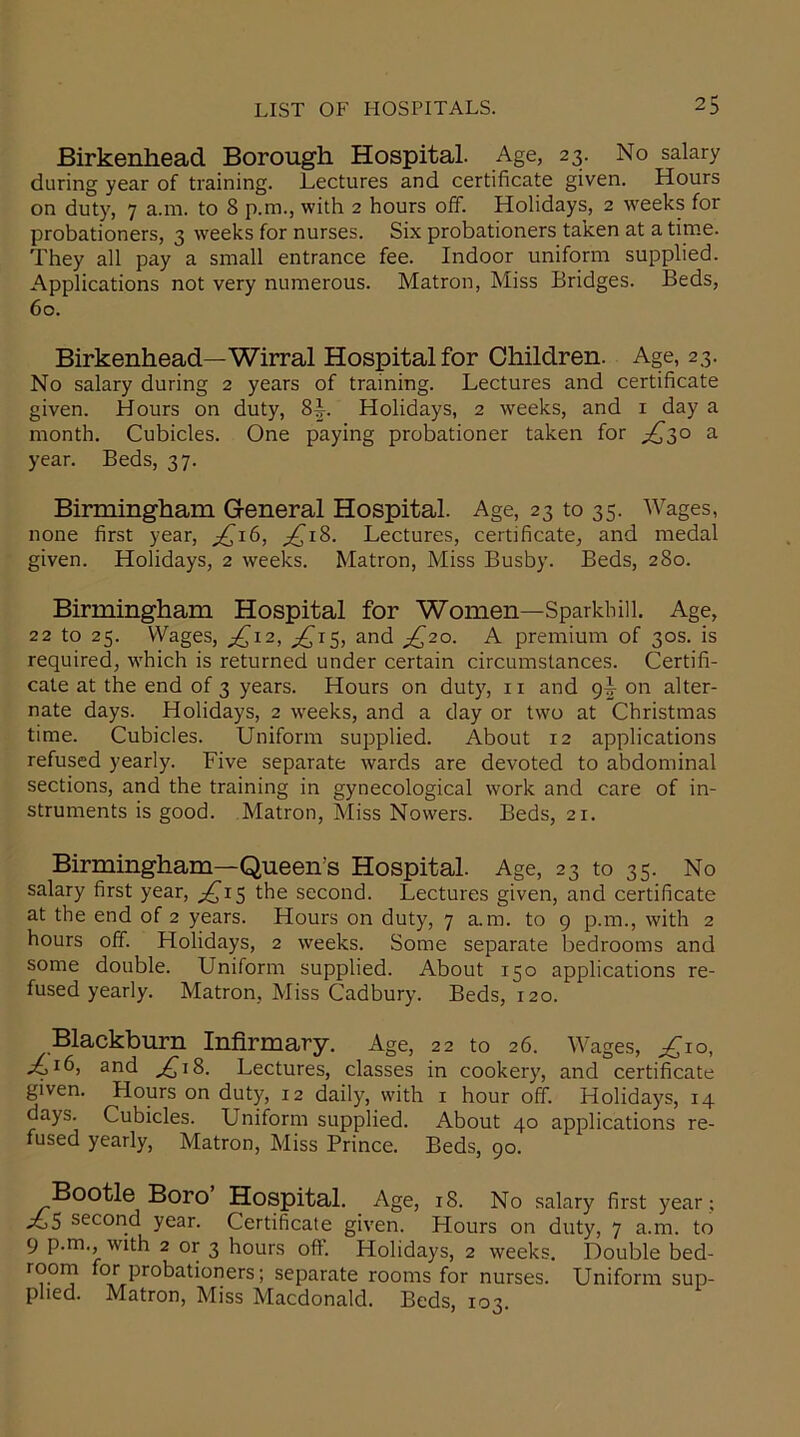 Birkenhead Borough Hospital. Age, 23. No salary during year of training. Lectures and certificate given. Hours on duty, 7 a.m. to 8 p.m., with 2 hours off. Holidays, 2 weeks for probationers, 3 weeks for nurses. Six probationers taken at a time. They all pay a small entrance fee. Indoor uniform supplied. Applications not very numerous. Matron, Miss Bridges. Beds, 60. Birkenhead—Wirral Hospital for Children. Age, 23. No salary during 2 years of training. Lectures and certificate given. Hours on duty, 8™. Holidays, 2 weeks, and 1 day a month. Cubicles. One paying probationer taken for ^30 a year. Beds, 37. Birmingham General Hospital. Age, 23 to 35. Wages, none first year, ^16, ^18. Lectures, certificate, and medal given. Holidays, 2 weeks. Matron, Miss Busby. Beds, 280. Birmingham Hospital for Women—Sparkh ill. Age, 22 to 25. Wages, ^12, ^15, and ^20. A premium of 30s. is required, which is returned under certain circumstances. Certifi- cate at the end of 3 years. Hours on duty, 11 and 9^ on alter- nate days. Holidays, 2 weeks, and a day or two at Christmas time. Cubicles. Uniform supplied. About 12 applications refused yearly. Five separate wards are devoted to abdominal sections, and the training in gynecological work and care of in- struments is good. Matron, Miss Nowers. Beds, 21. Birmingham—Queen's Hospital. Age, 23 to 35. No salary first year, ^15 the second. Lectures given, and certificate at the end of 2 years. Hours on duty, 7 a.m. to 9 p.m., with 2 hours off. Holidays, 2 weeks. Some separate bedrooms and some double. Uniform supplied. About 150 applications re- fused yearly. Matron, Miss Cadbury. Beds, 120. Blackburn Infirmary. Age, 22 to 26. Wages, ^10, ^,16, and ^18. Lectures, classes in cookery, and certificate given. Hours on duty, 12 daily, with 1 hour off. Holidays, 14 days. Cubicles. Uniform supplied. About 40 applications re- fused yearly, Matron, Miss Prince. Beds, 90. Bootle Boro Hospital. Age, 18. No salary first year ; ^,5 second year. Certificate given. Hours on duty, 7 a.m. to 9 p.m., with 2 or 3 hours off. Holidays, 2 weeks. Double bed- room for probationers; separate rooms for nurses. Uniform sup- plied. Matron, Miss Macdonald. Beds, 103.