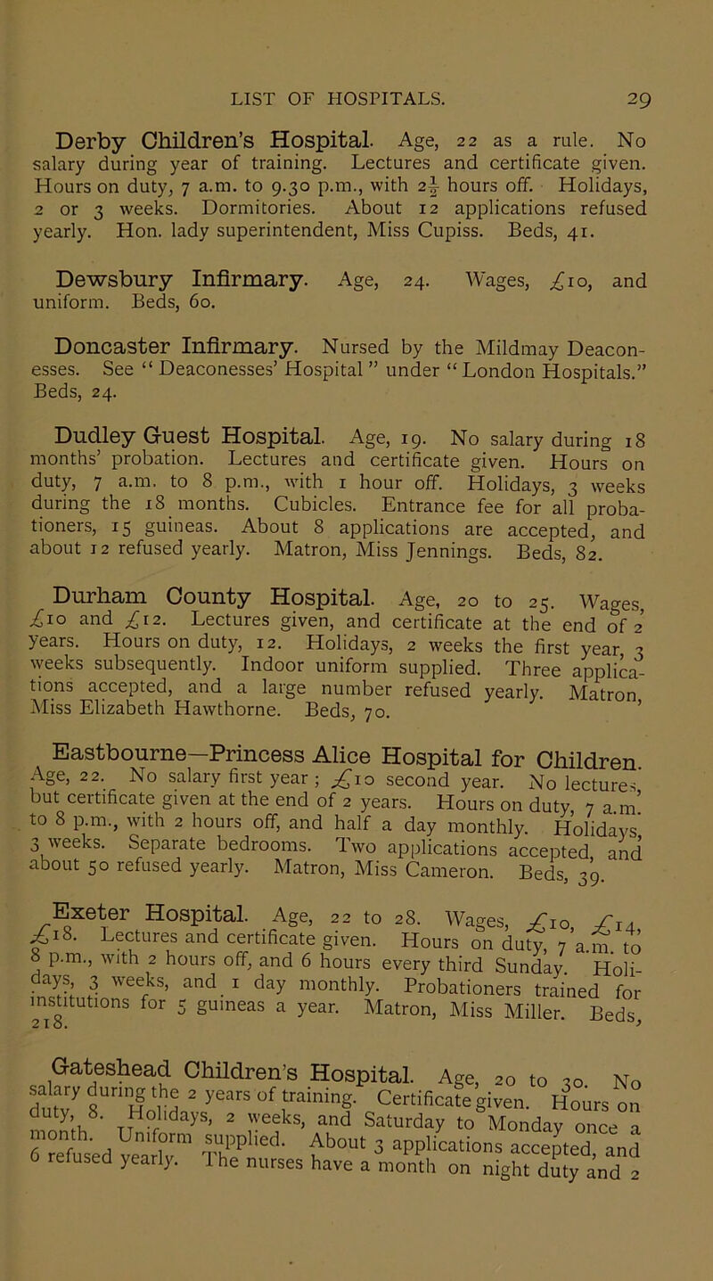 Derby Children’s Hospital. Age, 22 as a rule. No salary during year of training. Lectures and certificate given. Hours on duty, 7 a.m. to 9.30 p.m., with 2\ hours off. Holidays, 2 or 3 weeks. Dormitories. About 12 applications refused yearly. Hon. lady superintendent, Miss Cupiss. Beds, 41. Dewsbury Infirmary. Age, 24. Wages, ^10, and uniform. Beds, 60. Doncaster Infirmary. Nursed by the Mildmay Deacon- esses. See “ Deaconesses’ Hospital ” under “ London Hospitals.” Beds, 24. Dudley Guest Hospital. Age, 19. No salary during 18 months’ probation. Lectures and certificate given. Hours on duty, 7 a.m. to 8 p.m., with 1 hour off. Holidays, 3 weeks during the 18 months. Cubicles. Entrance fee for all proba- tioners, 15 guineas. About 8 applications are accepted, and about 12 refused yearly. Matron, Miss Jennings. Beds, 82. Durham County Hospital. Age, 20 to 25. Wages, ^10 and £12. Lectures given, and certificate at the end of 2 years. Hours on duty, 12. Holidays, 2 weeks the first year 3 weeks subsequently. Indoor uniform supplied. Three applica- tions accepted, and a large number refused yearly. Matron Miss Elizabeth Hawthorne. Beds, 70. Eastbourne—Princess Alice Hospital for Children Age, 22. No salary first year; ^10 second year. No lectures but certificate given at the end of 2 years. Hours on duty 7 a m’ to 8 p.m., with 2 hours off, and half a day monthly. Holidays' 3 weeks. Separate bedrooms. Two applications accepted and about 50 refused yearly. Matron, Miss Cameron. Beds, 39. Exeter Hospital. Age, 22 to 28. Wages, £IO Sia £18. Lectures and certificate given. Hours on duty, 7 a.m. to 8 p.m., with 2 hours off, and 6 hours every third Sunday Holi- days 3 weeks, and 1 day monthly. Probationers trained for institutions for 5 guineas a year. Matron, Miss Miller. Beds Gateshead Children’s Hospital. Age, 20 to 30 No salary during the 2 years of training. Certificafe given. Hours on duty 8. Holidays, 2 weeks, and Saturday to Monday once a Vetoed Vea r £ho“ 3 aceep'ted and relused yearl). I he nurses have a month on night duty and 2