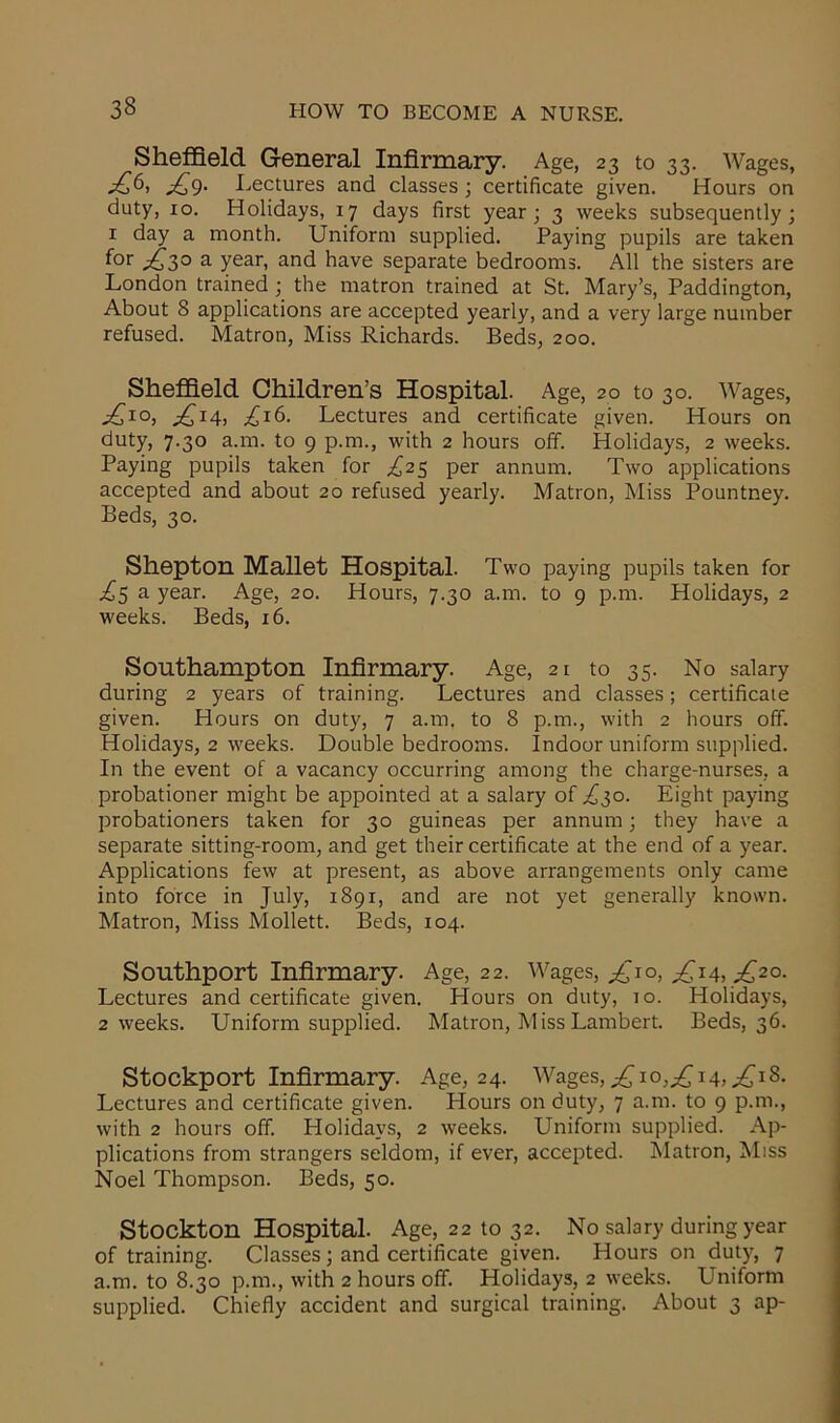 Sheffield General Infirmary. Age, 23 to 33. Wages, ^6, Lectures and classes ; certificate given. Hours on duty, 10. Holidays, 17 days first year; 3 weeks subsequently; 1 day a month. Uniform supplied. Paying pupils are taken f°r £>30 a year, and have separate bedrooms. All the sisters are London trained ; the matron trained at St. Mary’s, Paddington, About 8 applications are accepted yearly, and a very large number refused. Matron, Miss Richards. Beds, 200. Sheffield Children’s Hospital. Age, 20 to 30. Wages, ^IO) ^ox4> ,£16. Lectures and certificate given. Hours on duty, 7.30 a.m. to 9 p.m., with 2 hours off. Holidays, 2 weeks. Paying pupils taken for ,£25 per annum. Two applications accepted and about 20 refused yearly. Matron, Miss Pountney. Beds, 30. Shepton Mallet Hospital. Two paying pupils taken for £5 a year. Age, 20. Hours, 7.30 a.m. to 9 p.m. Holidays, 2 weeks. Beds, 16. Southampton Infirmary. Age, 21 to 35. No salary during 2 years of training. Lectures and classes; certificate given. Hours on duty, 7 a.m. to 8 p.m., with 2 hours off. Holidays, 2 weeks. Double bedrooms. Indoor uniform supplied. In the event of a vacancy occurring among the charge-nurses, a probationer might be appointed at a salary of £30. Eight paying probationers taken for 30 guineas per annum; they have a separate sitting-room, and get their certificate at the end of a year. Applications few at present, as above arrangements only came into force in July, 1891, and are not yet generally known. Matron, Miss Mollett. Beds, 104. Southport Infirmary. Age, 22. Wages, £io, ^14, £20. Lectures and certificate given. Hours on duty, 10. Holidays, 2 weeks. Uniform supplied. Matron, Miss Lambert. Beds, 36. Stockport Infirmary. Age, 2 4. Wages, ^10,^14,^18. Lectures and certificate given. Hours on duty, 7 a.m. to 9 p.m., with 2 hours off. Holidays, 2 weeks. Uniform supplied. Ap- plications from strangers seldom, if ever, accepted. Matron, Miss Noel Thompson. Beds, 50. Stockton Hospital. Age, 22 to 32. No salary during year of training. Classes; and certificate given. Hours on duty, 7 a.m. to 8.30 p.m., with 2 hours off. Holidays, 2 weeks. Uniform supplied. Chiefly accident and surgical training. About 3 ap-