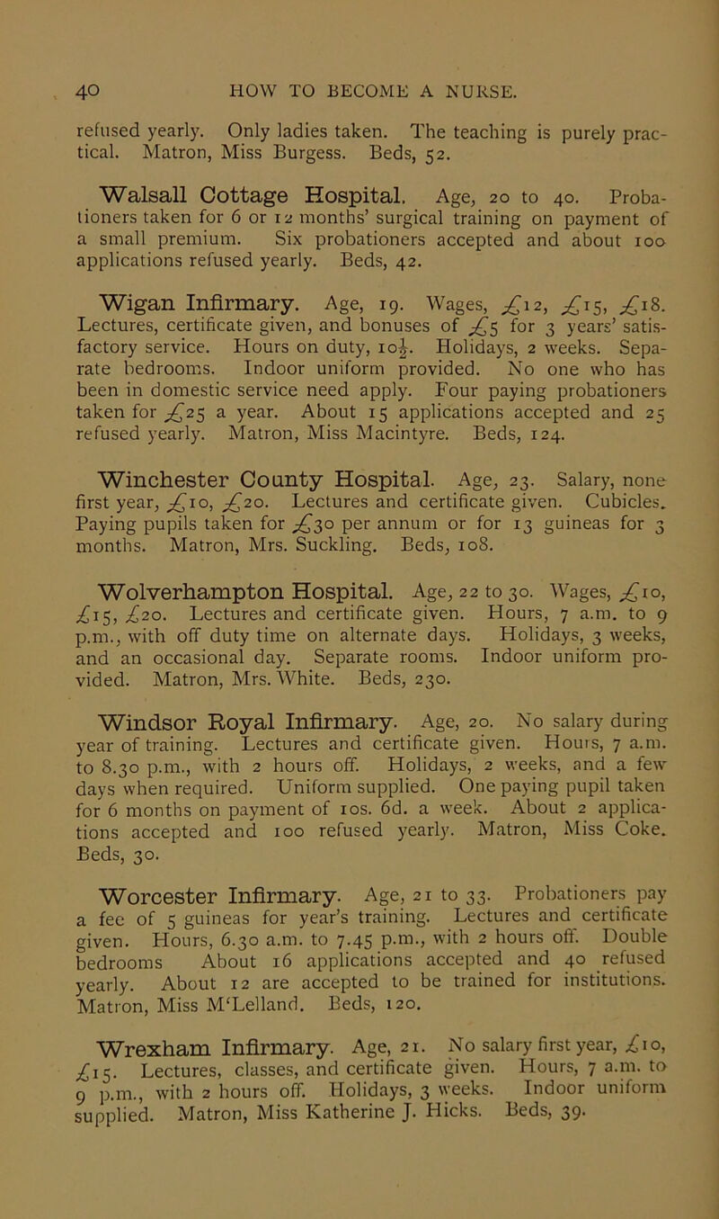 refused yearly. Only ladies taken. The teaching is purely prac- tical. Matron, Miss Burgess. Beds, 52. Walsall Cottage Hospital. Age, 20 to 40. Proba- tioners taken for 6 or 12 months’ surgical training on payment of a small premium. Six probationers accepted and about 100 applications refused yearly. Beds, 42. Wigan Infirmary. Age, 19. Wages, £\2, ^15, £18. Lectures, certificate given, and bonuses of £5 for 3 years’ satis- factory service. Hours on duty, 10J. Holidays, 2 weeks. Sepa- rate bedrooms. Indoor uniform provided. No one who has been in domestic service need apply. Four paying probationers taken for ^25 a year. About 15 applications accepted and 25 refused yearly. Matron, Miss Macintyre. Beds, 124. Winchester County Hospital. Age, 23. Salary, none first year, £10, £20. Lectures and certificate given. Cubicles. Paying pupils taken for ^30 per annum or for 13 guineas for 3 months. Matron, Mrs. Suckling. Beds, 108. Wolverhampton Hospital. Age, 22 to 30. Wages, £10, £15, £20. Lectures and certificate given. Hours, 7 a.m. to 9 p.m., with off duty time on alternate days. Holidays, 3 weeks, and an occasional day. Separate rooms. Indoor uniform pro- vided. Matron, Mrs. White. Beds, 230. Windsor Royal Infirmary. Age, 20. No salary during year of training. Lectures and certificate given. Hours, 7 a.m. to 8.30 p.m., with 2 hours off. Holidays, 2 weeks, and a few days when required. Uniform supplied. One paying pupil taken for 6 months on payment of xos. 6d. a week. About 2 applica- tions accepted and 100 refused yearly. Matron, Miss Coke. Beds, 30. Worcester Infirmary. Age, 21 to 33. Probationers pay a fee of 5 guineas for year’s training. Lectures and certificate given. Hours, 6.30 a.m. to 7.45 p.m., with 2 hours off. Double bedrooms About 16 applications accepted and 40 refused yearly. About 12 are accepted to be trained for institutions. Matron, Miss M'Lelland. Beds, 120. Wrexham Infirmary. Age, 21. No salary first year, £10, ^15. Lectures, classes, and certificate given. Hours, 7 a.m. to 9 p.m., with 2 hours off. Holidays, 3 weeks. Indoor uniform supplied. Matron, Miss Katherine J. Hicks. Beds, 39.