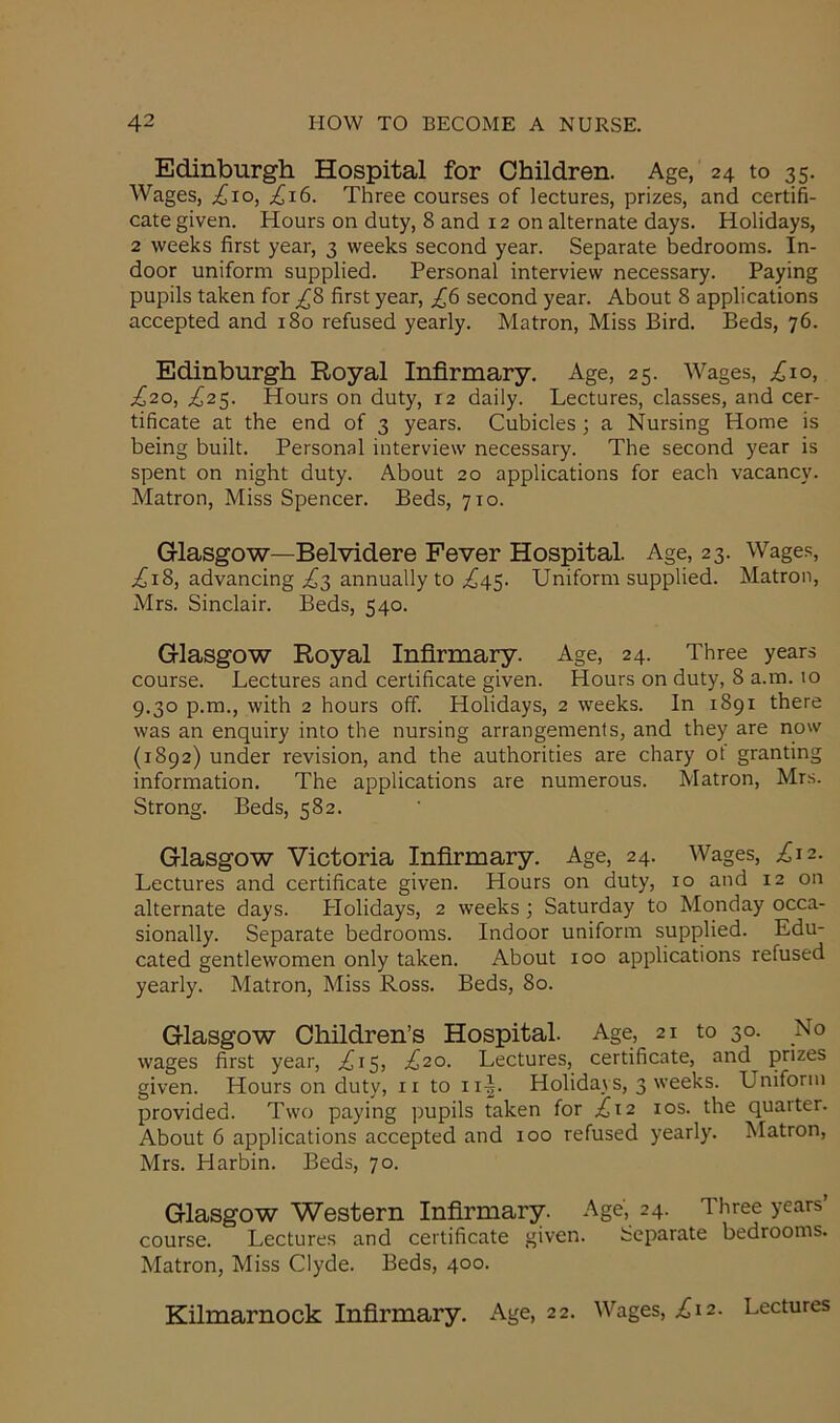 Edinburgh Hospital for Children. Age, 24 to 35. Wages, .£10, ,£16. Three courses of lectures, prizes, and certifi- cate given. Hours on duty, 8 and 12 on alternate days. Holidays, 2 weeks first year, 3 weeks second year. Separate bedrooms. In- door uniform supplied. Personal interview necessary. Paying pupils taken for £8 first year, £6 second year. About 8 applications accepted and 180 refused yearly. Matron, Miss Bird. Beds, 76. Edinburgh Royal Infirmary. Age, 25. Wages, ,£10, £20, £25. Hours on duty, 12 daily. Lectures, classes, and cer- tificate at the end of 3 years. Cubicles; a Nursing Home is being built. Personal interview necessary. The second year is spent on night duty. About 20 applications for each vacancy. Matron, Miss Spencer. Beds, 710. Glasgow—Belvidere Fever Hospital. Age, 23. Wages, .£18, advancing .£3 annually to ,£45. Uniform supplied. Matron, Mrs. Sinclair. Beds, 540. Glasgow Royal Infirmary. Age, 24. Three years course. Lectures and certificate given. Hours on duty, 8 a.m. 10 9.30 p.m., with 2 hours off. Holidays, 2 weeks. In 1891 there was an enquiry into the nursing arrangements, and they are now (1892) under revision, and the authorities are chary ot granting information. The applications are numerous. Matron, Mrs. Strong. Beds, 582. Glasgow Victoria Infirmary. Age, 24. Wages, £12. Lectures and certificate given. Hours on duty, 10 and 12 on alternate days. Holidays, 2 weeks ; Saturday to Monday occa- sionally. Separate bedrooms. Indoor uniform supplied. Edu- cated gentlewomen only taken. About 100 applications refused yearly. Matron, Miss Ross. Beds, 80. Glasgow Children’s Hospital. Age, 21 to 30. No wages first year, £15, £20. Lectures, certificate, and^ prizes given. Hours on duty, 11 to ii-|. Holidays, 3 weeks. Uniform provided. Two paying pupils taken for £12 10s. the quarter. About 6 applications accepted and 100 refused yearly. Matron, Mrs. Harbin. Beds, 70. Glasgow Western Infirmary. Age, 24. Three years course. Lectures and certificate given. Separate bedrooms. Matron, Miss Clyde. Beds, 400. Kilmarnock Infirmary. Age, 22. Wages, £12. Lectures