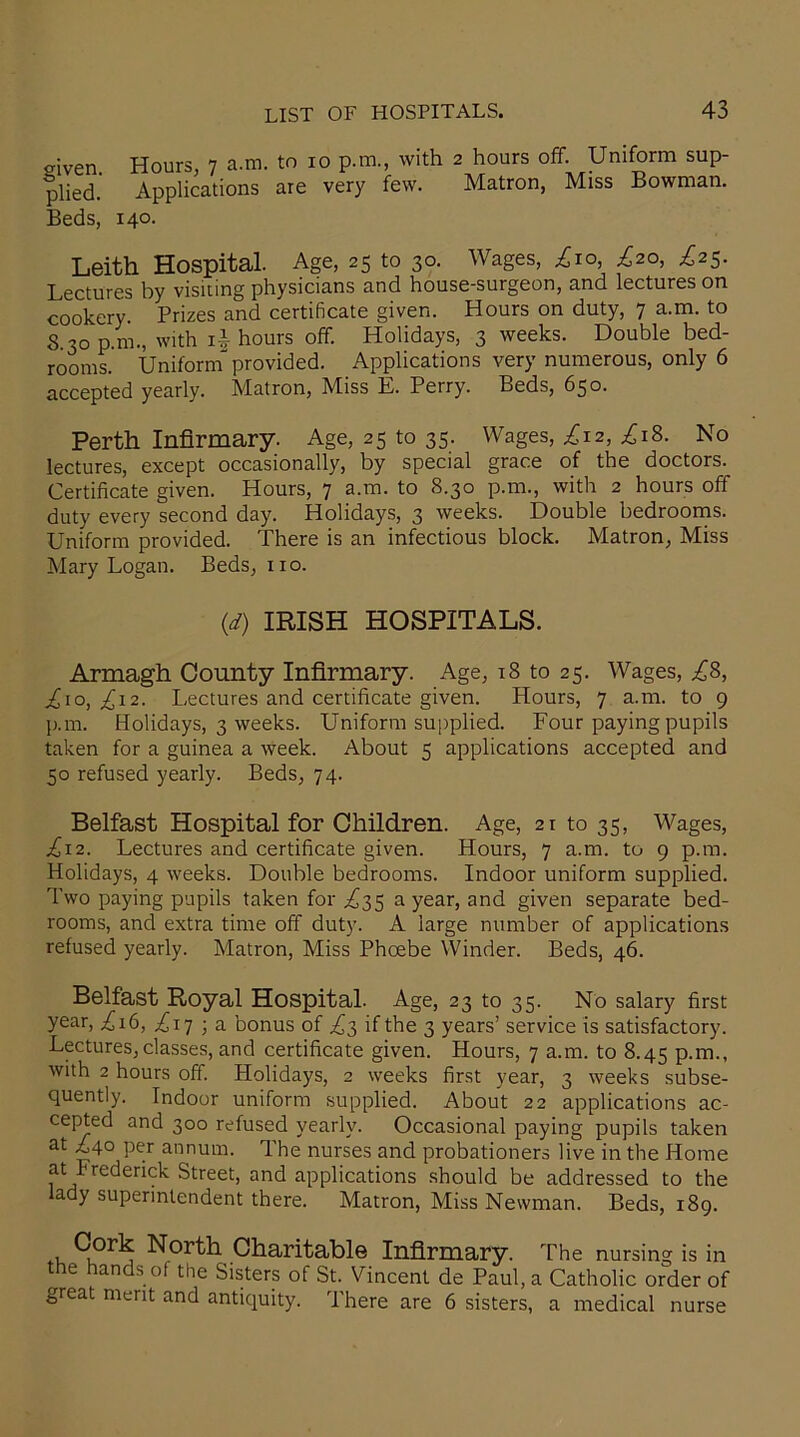 o-iven. Hours, 7 a.m. to 10 p.m., with 2 hours off. Uniform sup- plied. Applications are very few. Matron, Miss Bowman. Beds, 140. Leith Hospital. Age, 25 to 30. Wages, £10, ^20, £25. Lectures by visiting physicians and house-surgeon, and lectures on cookery. Prizes and certificate given. Hours on duty, 7 a.m. to 3.30 p.m., with i| hours off. Holidays, 3 weeks. Double bed- rooms. Uniformprovided. Applications very numerous, only 6 accepted yearly. Matron, Miss E. Perry. Beds, 650. Perth Infirmary. Age, 25 to 35. Wages, ^12, ^r8. No lectures, except occasionally, by special grace of the doctors. Certificate given. Hours, 7 a.m. to 8.30 p.m., with 2 hours off duty every second day. Holidays, 3 weeks. Double bedrooms. Uniform provided. There is an infectious block. Matron, Miss Mary Logan. Beds, no. (d) IRISH HOSPITALS. Armagh County Infirmary. Age, 18 to 25. Wages, £8, £\o, £12. Lectures and certificate given. Hours, 7 a.m. to 9 p.m. Holidays, 3 weeks. Uniform supplied. Four paying pupils taken for a guinea a week. About 5 applications accepted and 50 refused yearly. Beds, 74. Belfast Hospital for Children. Age, 21 to 35, Wages, ^12. Lectures and certificate given. Hours, 7 a.m. to 9 p.m. Holidays, 4 weeks. Double bedrooms. Indoor uniform supplied. Two paying pupils taken for ^35 a year, and given separate bed- rooms, and extra time off duty. A large number of applications refused yearly. Matron, Miss Phoebe Winder. Beds, 46. Belfast Royal Hospital. Age, 23 to 35. No salary first year, .£16, £17 ■ a bonus of £3 if the 3 years’ service is satisfactory. Lectures, classes, and certificate given. Hours, 7 a.m. to 8.45 p.m., with 2 hours off. Holidays, 2 weeks first year, 3 weeks subse- quently. Indoor uniform supplied. About 22 applications ac- cepted and 300 refused yearly. Occasional paying pupils taken at A40 per annum. The nurses and probationers live in the Home at Frederick Street, and applications should be addressed to the a y superintendent there. Matron, Miss Newman. Beds, 189. , North Charitable Infirmary. The nursing is in the hands of the Sisters of St. Vincent de Paul, a Catholic order of great merit and antiquity. There are 6 sisters, a medical nurse