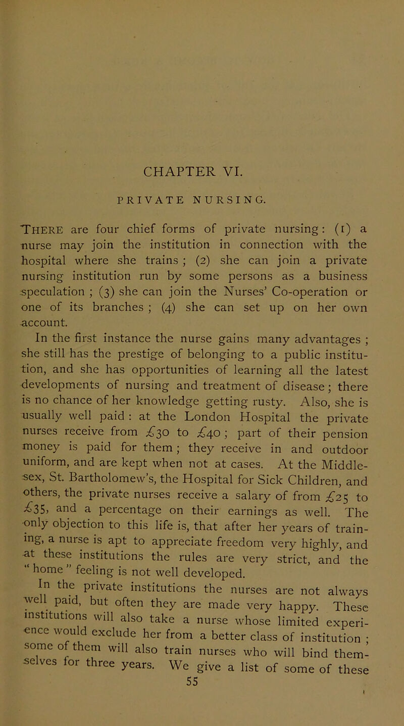 CHAPTER VI. PRIVATE NURSING. There are four chief forms of private nursing: (i) a nurse may join the institution in connection with the hospital where she trains ; (2) she can join a private nursing institution run by some persons as a business .speculation ; (3) she can join the Nurses’ Co-operation or one of its branches ; (4) she can set up on her own account. In the first instance the nurse gains many advantages ; she still has the prestige of belonging to a public institu- tion, and she has opportunities of learning all the latest developments of nursing and treatment of disease; there is no chance of her knowledge getting rusty. Also, she is usually well paid : at the London Hospital the private nurses receive from £30 to £40 ; part of their pension money is paid for them ; they receive in and outdoor uniform, and are kept when not at cases. At the Middle- -sex, St. Bartholomew’s, the Hospital for Sick Children, and others, the private nurses receive a salary of from £25 to £35, and a percentage on their earnings as well. The only objection to this life is, that after her years of train- ing, a nurse is apt to appreciate freedom very highly, and at these institutions the rules are very strict, and the home feeling is not well developed. In the private institutions the nurses are not always well paid, but often they are made very happy. These institutions will also take a nurse whose limited experi- ence would exclude her from a better class of institution ; ■some of them will also train nurses who will bind them- selves for three years. We give a list of some of these