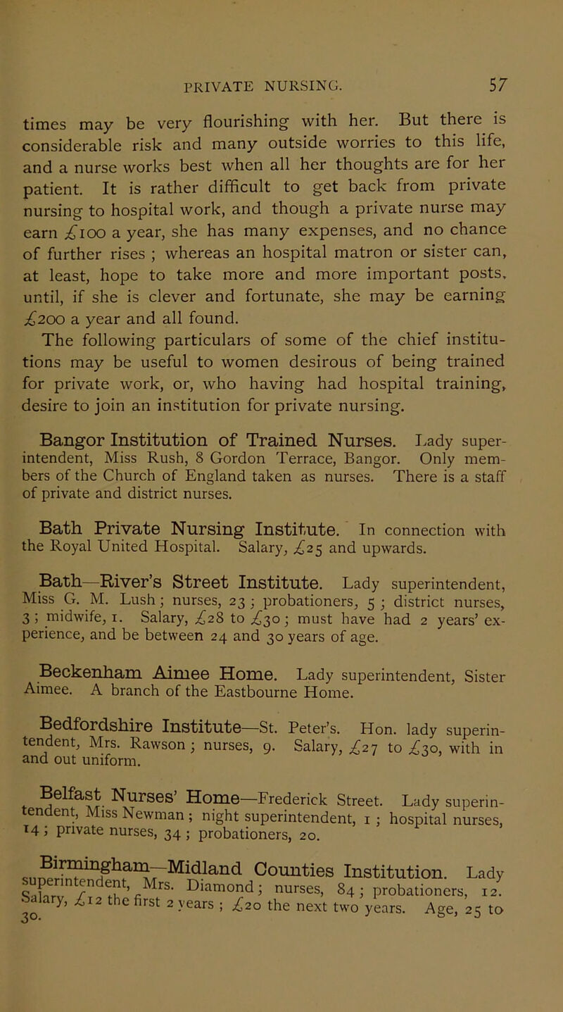 times may be very flourishing with her. But there is considerable risk and many outside worries to this life, and a nurse works best when all her thoughts are for her patient. It is rather difficult to get back from private nursing to hospital work, and though a private nurse may earn £ioo a year, she has many expenses, and no chance of further rises ; whereas an hospital matron or sister can, at least, hope to take more and more important posts, until, if she is clever and fortunate, she may be earning ^200 a year and all found. The following particulars of some of the chief institu- tions may be useful to women desirous of being trained for private work, or, who having had hospital training, desire to join an institution for private nursing. Bangor Institution of Trained Nurses. Lady super- intendent, Miss Rush, 8 Gordon Terrace, Bangor. Only mem- bers of the Church of England taken as nurses. There is a staff of private and district nurses. Bath Private Nursing Institute. In connection with the Royal United Hospital. Salary, £25 and upwards. Bath—River’s Street Institute. Lady superintendent, Miss G. M. Lush; nurses, 23 ; probationers, 5 ; district nurses, 3; midwife, 1. Salary, ^28 to ^30; must have had 2 years’ ex- perience, and be between 24 and 30 years of age. Beckenham Aimee Home. Lady superintendent, Sister Aimee. A branch of the Eastbourne Home. Bedfordshire Institute—St. Peter’s. Hon. lady superin- tendent, Mrs. Rawson ; nurses, 9. Salary, ,£27 to £30, with in and out uniform. Belfast Nurses’ Home—Frederick Street. Lady superin- tendent, Miss Newman ; night superintendent, 1 ; hospital nurses, 14 ; private nurses, 34 ; probationers, 20. Midland Counties Institution. Lady Sahrv / du ’nMrS' Diamond; nurses. 84; probationers, 12. Salary, £I2 the first 2 years ; ^20 the next two years. Age, 25 to o *