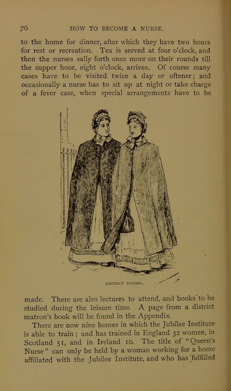 to the home for dinner, after which they have two hours for rest or recreation. Tea is served at four o’clock, and then the nurses sally forth once more on their rounds till the supper hour, eight o’clock, arrives. Of course many cases have to be visited twice a day or oftener; and occasionally a nurse has to sit up at night or take charge of a fever case, when special arrangements have to be made. There are also lectures to attend, and books'to be studied during the leisure time. A page from a district matron’s book will be found in the Appendix. There are now nine homes in which the Jubilee Institute is able to train ; and has trained in England 32 women, in Scotland 51, and in Ireland 10. The title of “Queens Nurse ” can only be held by a woman working for a home affiliated with the Jubilee Institute, and who has'fulfilled