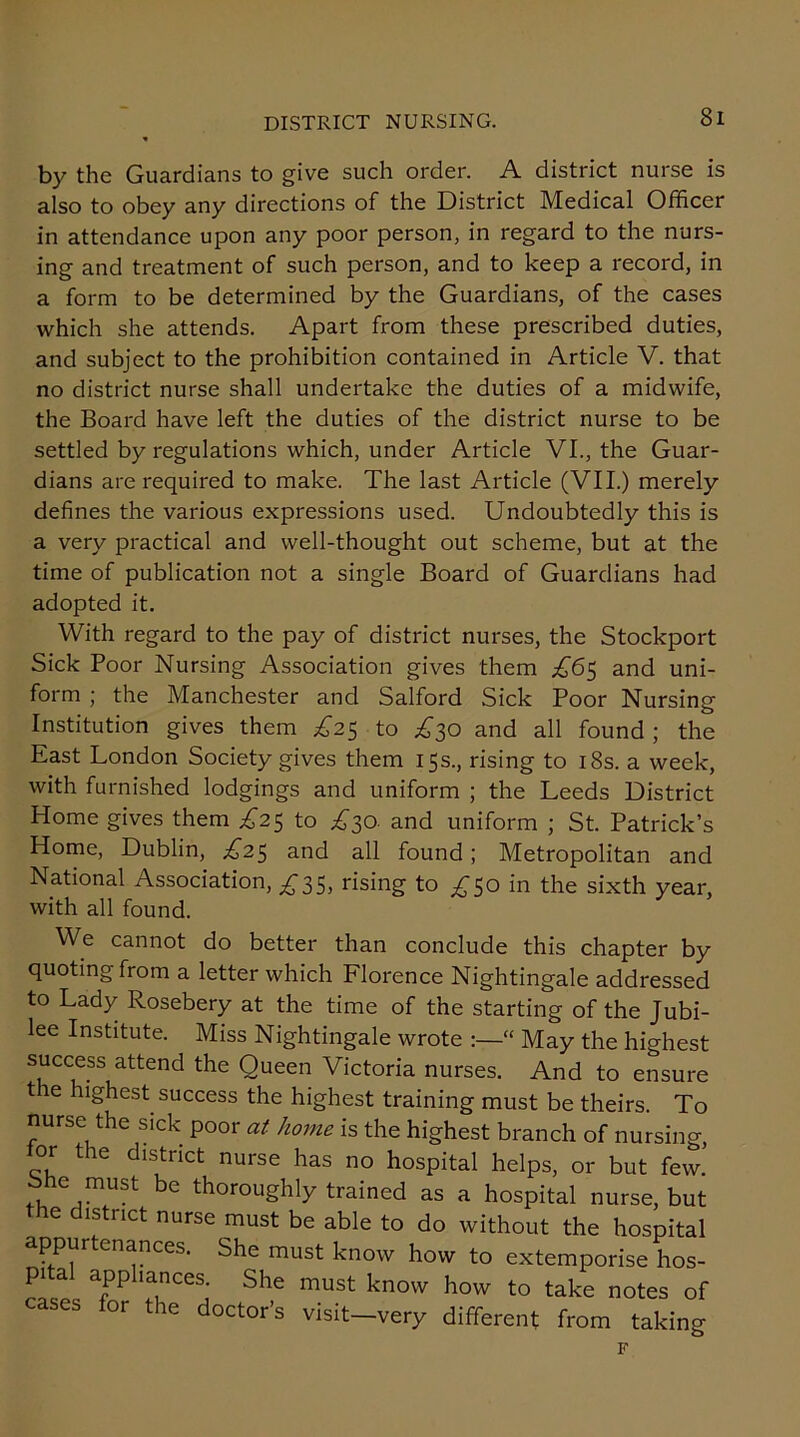 by the Guardians to give such order. A district nurse is also to obey any directions of the District Medical Officer in attendance upon any poor person, in regard to the nurs- ing and treatment of such person, and to keep a record, in a form to be determined by the Guardians, of the cases which she attends. Apart from these prescribed duties, and subject to the prohibition contained in Article V. that no district nurse shall undertake the duties of a midwife, the Board have left the duties of the district nurse to be settled by regulations which, under Article VI., the Guar- dians are required to make. The last Article (VII.) merely defines the various expressions used. Undoubtedly this is a very practical and well-thought out scheme, but at the time of publication not a single Board of Guardians had adopted it. With regard to the pay of district nurses, the Stockport Sick Poor Nursing Association gives them £65 and uni- form ; the Manchester and Salford Sick Poor Nursing Institution gives them £25 to £30 and all found ; the East London Society gives them 15s., rising to 18s. a week, with furnished lodgings and uniform ; the Leeds District Home gives them U25 to £30. and uniform ; St. Patrick’s Home, Dublin, £2$ and all found; Metropolitan and National Association, £35, rising to £50 in the sixth year, with all found. We cannot do better than conclude this chapter by quoting from a letter which Florence Nightingale addressed to Lady Rosebery at the time of the starting of the Jubi- lee Institute. Miss Nightingale wrote “ May the highest success attend the Queen Victoria nurses. And to ensure the highest success the highest training must be theirs. To nurse the sick poor at home is the highest branch of nursing, lor the district nurse has no hospital helps, or but few.’ e must be thoroughly trained as a hospital nurse, but the district nurse must be able to do without the hospital appurtenances. She must know how to extemporise hos- pital appliances. She must know how to take notes of cases for the doctor’s visit very different from taking