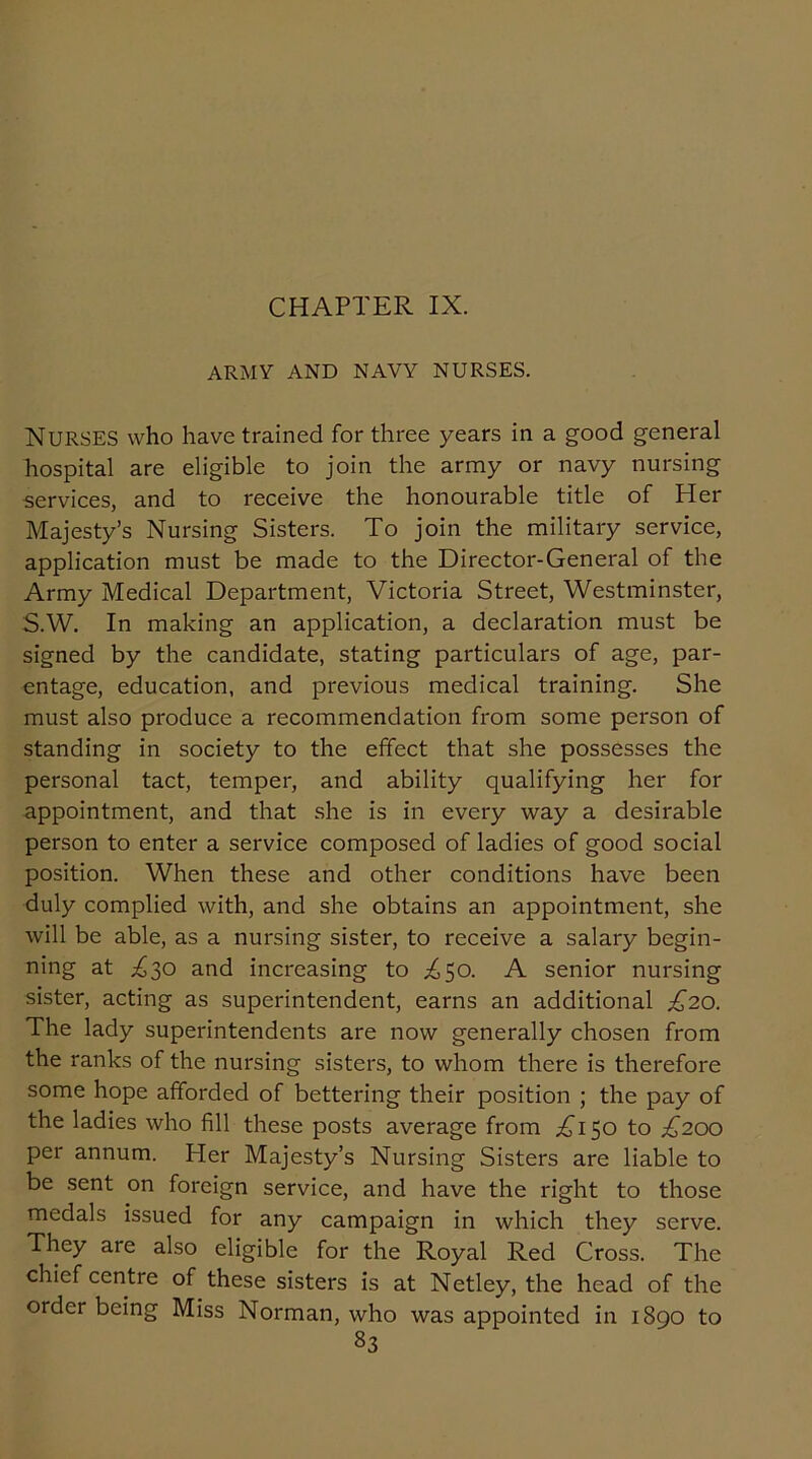 ARMY AND NAVY NURSES. NURSES who have trained for three years in a good general hospital are eligible to join the army or navy nursing services, and to receive the honourable title of Her Majesty’s Nursing Sisters. To join the military service, application must be made to the Director-General of the Army Medical Department, Victoria Street, Westminster, S.W. In making an application, a declaration must be signed by the candidate, stating particulars of age, par- entage, education, and previous medical training. She must also produce a recommendation from some person of standing in society to the effect that she possesses the personal tact, temper, and ability qualifying her for appointment, and that she is in every way a desirable person to enter a service composed of ladies of good social position. When these and other conditions have been duly complied with, and she obtains an appointment, she will be able, as a nursing sister, to receive a salary begin- ning at ^30 and increasing to ^50. A senior nursing sister, acting as superintendent, earns an additional £20. The lady superintendents are now generally chosen from the ranks of the nursing sisters, to whom there is therefore some hope afforded of bettering their position ; the pay of the ladies who fill these posts average from ^150 to £200 per annum. Her Majesty’s Nursing Sisters are liable to be sent on foreign service, and have the right to those medals issued for any campaign in which they serve. They are also eligible for the Royal Red Cross. The chief centre of these sisters is at Netley, the head of the order being Miss Norman, who was appointed in 1890 to