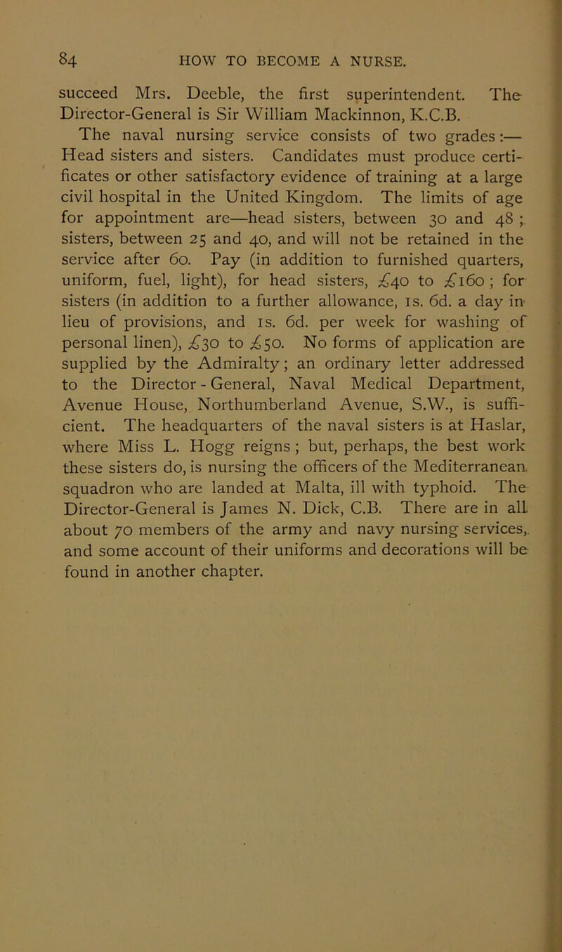 succeed Mrs. Deeble, the first superintendent. The Director-General is Sir William Mackinnon, K.C.B. The naval nursing service consists of two grades:— Head sisters and sisters. Candidates must produce certi- ficates or other satisfactory evidence of training at a large civil hospital in the United Kingdom. The limits of age for appointment are—head sisters, between 30 and 48 sisters, between 25 and 40, and will not be retained in the service after 60. Pay (in addition to furnished quarters, uniform, fuel, light), for head sisters, £40 to £160; for sisters (in addition to a further allowance, is. 6d. a day in lieu of provisions, and is. 6d. per week for washing of personal linen), £^o to ^50. No forms of application are supplied by the Admiralty; an ordinary letter addressed to the Director-General, Naval Medical Department, Avenue House, Northumberland Avenue, S.W., is suffi- cient. The headquarters of the naval sisters is at Haslar, where Miss L. Hogg reigns ; but, perhaps, the best work these sisters do, is nursing the officers of the Mediterranean, squadron who are landed at Malta, ill with typhoid. The Director-General is James N. Dick, C.B. There are in alL about 70 members of the army and navy nursing services,, and some account of their uniforms and decorations will be found in another chapter.