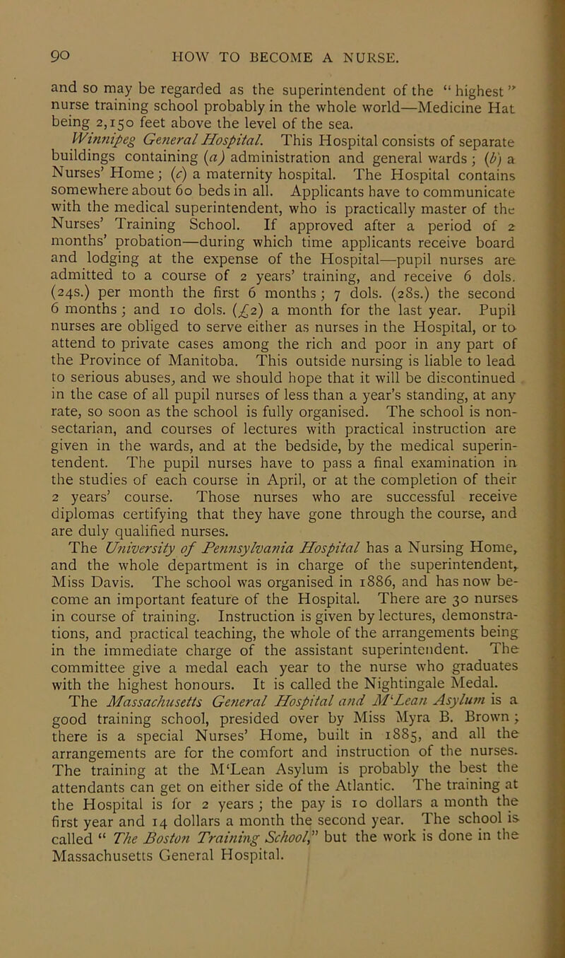 and so may be regarded as the superintendent of the “ highest ” nurse training school probably in the whole world—Medicine Hat being 2,150 feet above the level of the sea. Winnipeg General Hospital. This Hospital consists of separate buildings containing (a) administration and general wards ; (b) a Nurses’ Home ; (c) a maternity hospital. The Hospital contains somewhere about 60 beds in all. Applicants have to communicate with the medical superintendent, who is practically master of the Nurses’ Training School. If approved after a period of 2 months’ probation—during which time applicants receive board and lodging at the expense of the Hospital—pupil nurses are admitted to a course of 2 years’ training, and receive 6 dols. (24s.) per month the first 6 months ; 7 dols. (28s.) the second 6 months; and 10 dols. (£2) a month for the last year. Pupil nurses are obliged to serve either as nurses in the Hospital, or to attend to private cases among the rich and poor in any part of the Province of Manitoba. This outside nursing is liable to lead to serious abuses, and we should hope that it will be discontinued in the case of all pupil nurses of less than a year’s standing, at any rate, so soon as the school is fully organised. The school is non- sectarian, and courses of lectures with practical instruction are given in the wards, and at the bedside, by the medical superin- tendent. The pupil nurses have to pass a final examination in the studies of each course in April, or at the completion of their 2 years’ course. Those nurses who are successful receive diplomas certifying that they have gone through the course, and are duly qualified nurses. The University of Pennsylvania Hospital has a Nursing Home, and the whole department is in charge of the superintendent. Miss Davis. The school was organised in 1886, and has now be- come an important feature of the Hospital. There are 30 nurses in course of training. Instruction is given by lectures, demonstra- tions, and practical teaching, the whole of the arrangements being in the immediate charge of the assistant superintendent. The committee give a medal each year to the nurse who graduates with the highest honours. It is called the Nightingale Medal. The Massachusetts General Hospital and M‘Leau Asylum is a good training school, presided over by Miss Myra B. Brown; there is a special Nurses’ Home, built in 1S85, and all the arrangements are for the comfort and instruction of the nurses. The training at the M'Lean Asylum is probably the best the attendants can get on either side of the Atlantic. The training at the Hospital is for 2 years ; the pay is 10 dollars a month the first year and 14 dollars a month the second year. The school is called “ The Boston Training Schoolbut the work is done in the Massachusetts General Hospital.