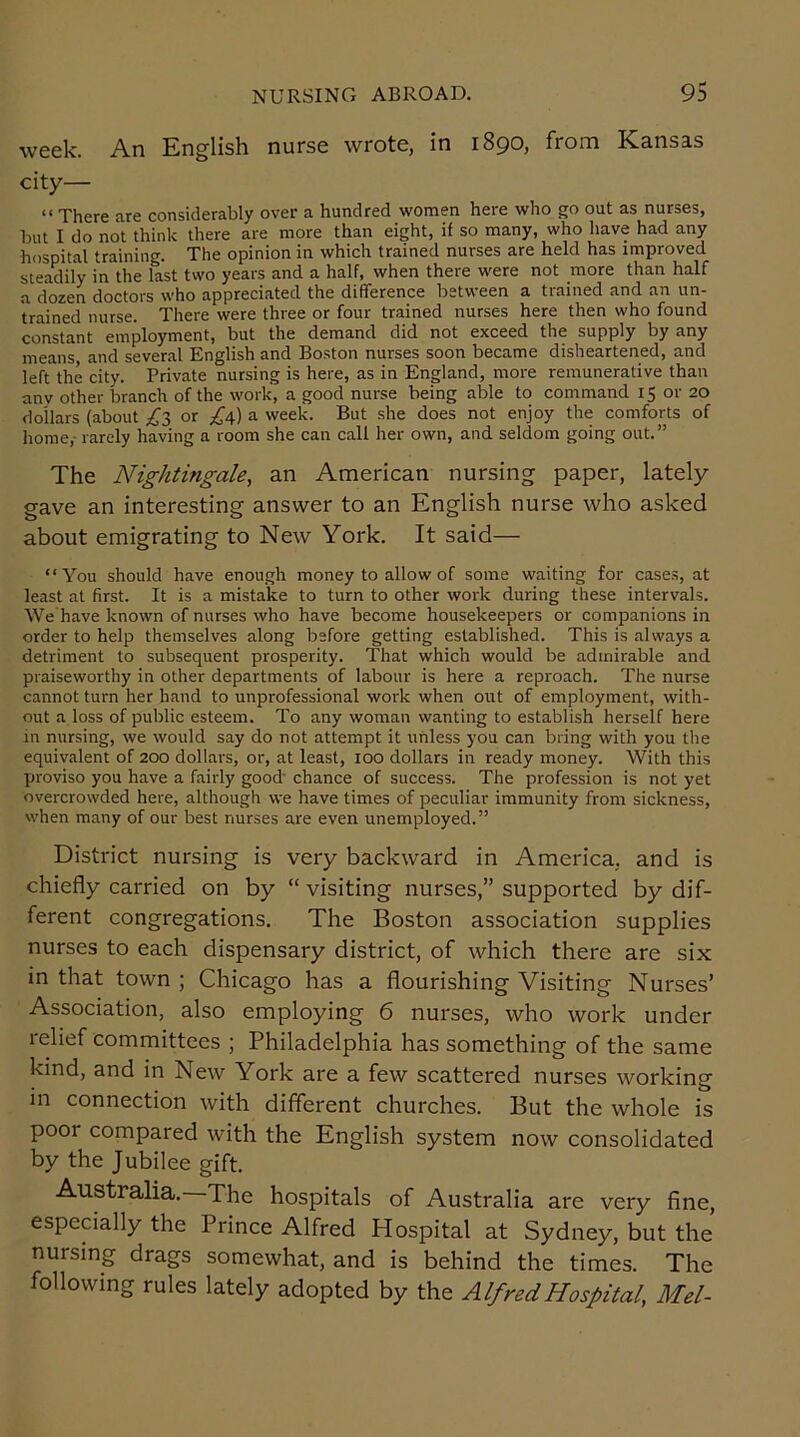week. An English nurse wrote, in 1890, from Kansas city— “ There are considerably over a hundred women here who go out as nurses, but I do not think there are more than eight, if so many, who have had any hospital training. The opinion in which trained nurses are held has improved steadily in the last two years and a half, when there were not more than half a dozen doctors who appreciated the difference between a trained and an un- trained nurse. There were three or four trained nurses here then who found constant employment, but the demand did not exceed the supply by any means, and several English and Boston nurses soon became disheartened, and left the city. Private nursing is here, as in England, more remunerative than any other branch of the work, a good nurse being able to command 15 or 20 dollars (about ^3 or ^4) a week. But she does not enjoy the comforts of home,- rarely having a room she can call her own, and seldom going out.” The Nightingale, an American nursing paper, lately gave an interesting answer to an English nurse who asked about emigrating to New York. It said— “You should have enough money to allow of some waiting for cases, at least at first. It is a mistake to turn to other work during these intervals. We have known of nurses who have become housekeepers or companions in order to help themselves along before getting established. This is always a detriment to subsequent prosperity. That which would be admirable and praiseworthy in other departments of labour is here a reproach. The nurse cannot turn her hand to unprofessional work when out of employment, with- out a loss of public esteem. To any woman wanting to establish herself here in nursing, we would say do not attempt it unless you can bring with you the equivalent of 200 dollars, or, at least, 100 dollars in ready money. With this proviso you have a fairly good chance of success. The profession is not yet overcrowded here, although we have times of peculiar immunity from sickness, when many of our best nurses are even unemployed.” District nursing is very backward in America, and is chiefly carried on by “ visiting nurses,” supported by dif- ferent congregations. The Boston association supplies nurses to each dispensary district, of which there are six in that town ; Chicago has a flourishing Visiting Nurses’ Association, also employing 6 nurses, who work under relief committees ; Philadelphia has something of the same kind, and in New York are a few scattered nurses working in connection with different churches. But the whole is pool compared with the English system now consolidated by the Jubilee gift. Australia. The hospitals of Australia are very fine, especially the Prince Alfred Plospital at Sydney, but the nursing drags somewhat, and is behind the times. The following rules lately adopted by the Alfred Hospital, Mel-