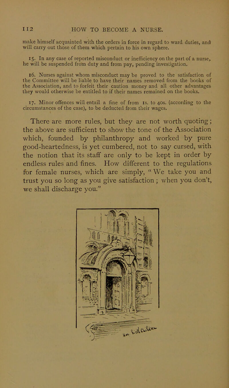 make himself acquainted with the orders in force in regard to ward duties, and will carry out those of them which pertain to his own sphere. 15. In any case of reported misconduct or inefficiency on the part of a nurse, he will be suspended from duty and from pay, pending investigation. 16. Nurses against whom misconduct may be proved to the satisfaction of the Committee will be liable to have their names removed from the books of the Association, and to forfeit their caution money and all other advantages they would otherwise be entitled to if their names remained on the books. 17. Minor offences will entail a fine of from is. to 40s. (according to the circumstances of the case), to be deducted from their wages. I There are more rules, but they are not worth quoting; the above are sufficient to show the tone of the Association which, founded by philanthropy and worked by pure good-heartedness, is yet cumbered, not to say cursed, with the notion that its staff are only to be kept in order by endless rules and fines. How different to the regulations for female nurses, which are simply, “ We take you and trust you so long as you give satisfaction ; when you don’t, we shall discharge you.”