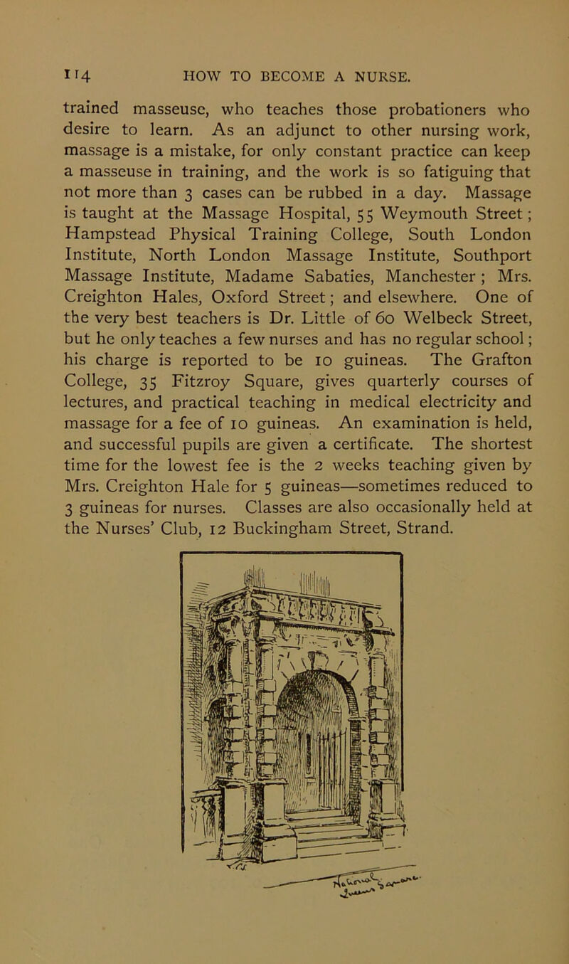 trained masseuse, who teaches those probationers who desire to learn. As an adjunct to other nursing work, massage is a mistake, for only constant practice can keep a masseuse in training, and the work is so fatiguing that not more than 3 cases can be rubbed in a day. Massage is taught at the Massage Hospital, 55 Weymouth Street; Hampstead Physical Training College, South London Institute, North London Massage Institute, Southport Massage Institute, Madame Sabaties, Manchester; Mrs. Creighton Hales, Oxford Street; and elsewhere. One of the very best teachers is Dr. Little of 60 Welbeck Street, but he only teaches a few nurses and has no regular school; his charge is reported to be 10 guineas. The Grafton College, 35 Fitzroy Square, gives quarterly courses of lectures, and practical teaching in medical electricity and massage for a fee of 10 guineas. An examination is held, and successful pupils are given a certificate. The shortest time for the lowest fee is the 2 weeks teaching given by Mrs. Creighton Hale for 5 guineas—sometimes reduced to 3 guineas for nurses. Classes are also occasionally held at the Nurses’ Club, 12 Buckingham Street, Strand.