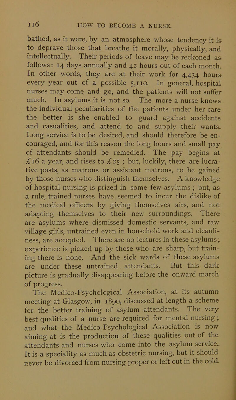 bathed, as it were, by an atmosphere whose tendency it is to deprave those that breathe it morally, physically, and intellectually. Their periods of leave may be reckoned as follows: 14 days annually and 42 hours out of each month. In other words, they are at their work for 4,434 hours every year out of a possible 5,110. In general, hospital nurses may come and go, and the patients will not suffer much. In asylums it is not so. The more a nurse knows the individual peculiarities of the patients under her care the better is she enabled to guard against accidents and casualities, and attend to and supply their wants. Long service is to be desired, and should therefore be en- couraged, and for this reason the long hours and small pay of attendants should be remedied. The pay begins at £16 a. year, and rises to £2$ ; but, luckily, there are lucra- tive posts, as matrons or assistant matrons, to be gained by those nurses who distinguish themselves. A knowledge of hospital nursing is prized in some few asylums ; but, as a rule, trained nurses have seemed to incur the dislike of the medical officers by giving themselves airs, and not adapting themselves to their new surroundings. There are asylums where dismissed domestic servants, and raw village girls, untrained even in household work and cleanli- ness, are accepted. There are no lectures in these asylums;, experience is picked up by those who are sharp, but train- ing there is none. And the sick wards of these asylums are under these untrained attendants. But this dark picture is gradually disappearing before the onward march of progress. The Medico-Psychological Association, at its autumn- meeting at Glasgow, in 1890, discussed at length a scheme for the better training of asylum attendants. The very best qualities of a nurse are required for mental nursing -r and what the Medico-Psychological Association is now aiming at is the production of these qualities out of the attendants and nurses who come into the asylum service.. It is a speciality as much as obstetric nursing, but it should never be divorced from nursing proper or left out in the cold