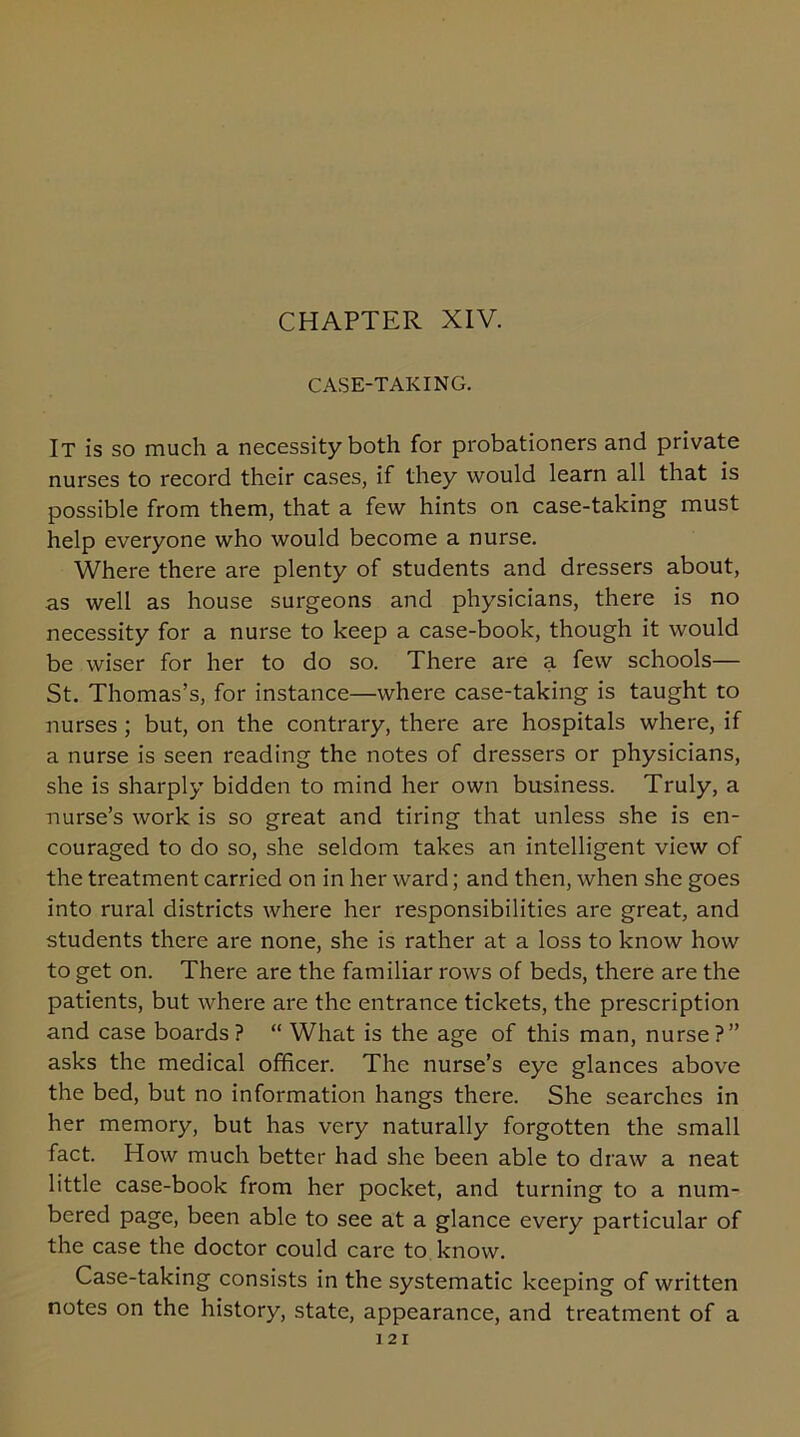 CASE-TAKING. It is so much a necessity both for probationers and private nurses to record their cases, if they would learn all that is possible from them, that a few hints on case-taking must help everyone who would become a nurse. Where there are plenty of students and dressers about, as well as house surgeons and physicians, there is no necessity for a nurse to keep a case-book, though it would be wiser for her to do so. There are a few schools— St. Thomas’s, for instance—where case-taking is taught to nurses ; but, on the contrary, there are hospitals where, if a nurse is seen reading the notes of dressers or physicians, she is sharply bidden to mind her own business. Truly, a nurse’s work is so great and tiring that unless she is en- couraged to do so, she seldom takes an intelligent view of the treatment carried on in her ward; and then, when she goes into rural districts where her responsibilities are great, and students there are none, she is rather at a loss to know how to get on. There are the familiar rows of beds, there are the patients, but where are the entrance tickets, the prescription and case boards? “ What is the age of this man, nurse?” asks the medical officer. The nurse’s eye glances above the bed, but no information hangs there. She searches in her memory, but has very naturally forgotten the small fact. How much better had she been able to draw a neat little case-book from her pocket, and turning to a num- bered page, been able to see at a glance every particular of the case the doctor could care to know. Case-taking consists in the systematic keeping of written notes on the history, state, appearance, and treatment of a