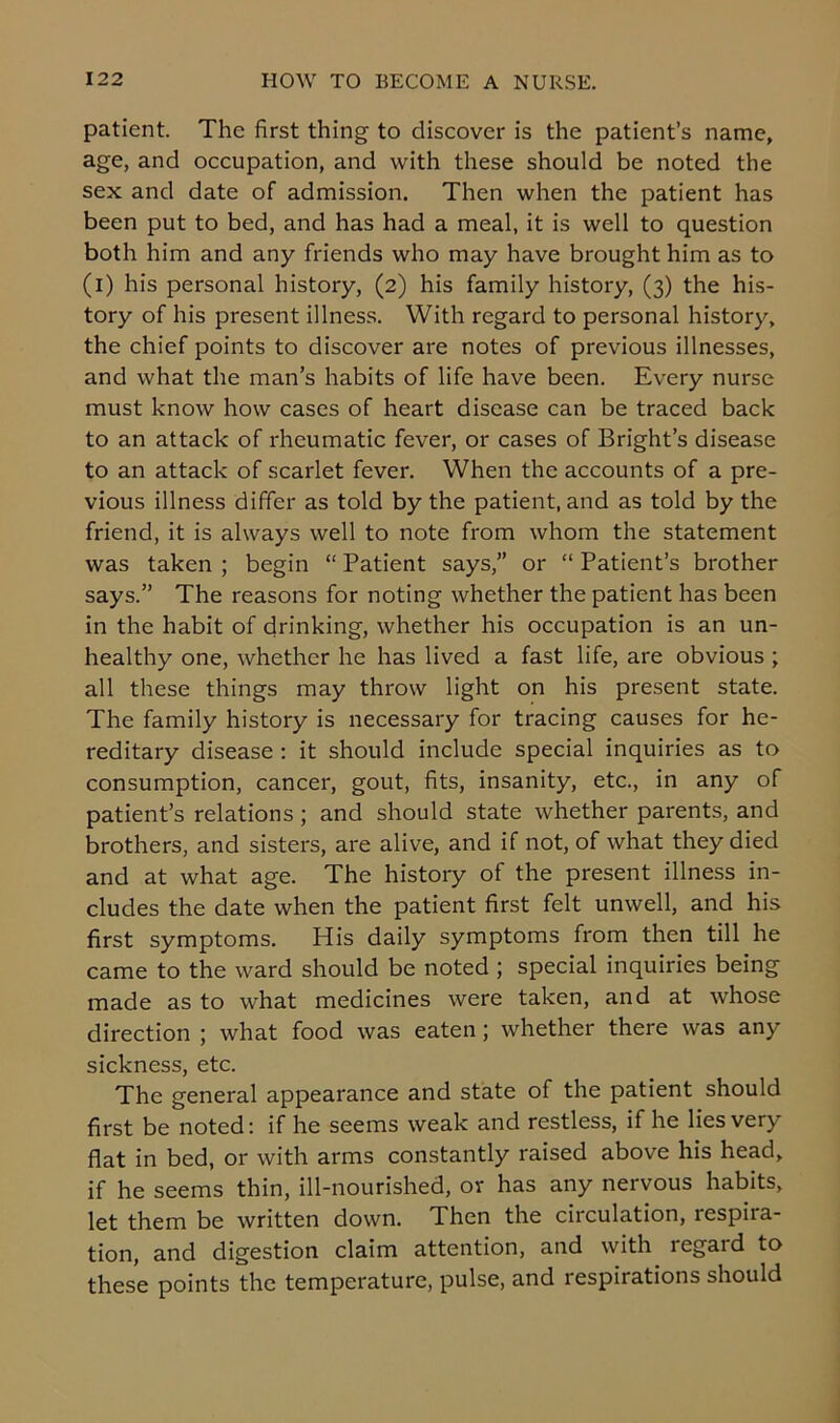 patient. The first thing to discover is the patient’s name, age, and occupation, and with these should be noted the sex and date of admission. Then when the patient has been put to bed, and has had a meal, it is well to question both him and any friends who may have brought him as to (i) his personal history, (2) his family history, (3) the his- tory of his present illness. With regard to personal history, the chief points to discover are notes of previous illnesses, and what the man’s habits of life have been. Every nurse must know how cases of heart disease can be traced back to an attack of rheumatic fever, or cases of Bright’s disease to an attack of scarlet fever. When the accounts of a pre- vious illness differ as told by the patient, and as told by the friend, it is always well to note from whom the statement was taken ; begin “ Patient says,” or “ Patient’s brother says.” The reasons for noting whether the patient has been in the habit of drinking, whether his occupation is an un- healthy one, whether he has lived a fast life, are obvious ; all these things may throw light on his present state. The family history is necessary for tracing causes for he- reditary disease : it should include special inquiries as to consumption, cancer, gout, fits, insanity, etc., in any of patient’s relations; and should state whether parents, and brothers, and sisters, are alive, and if not, of what they died and at what age. The history of the present illness in- cludes the date when the patient first felt unwell, and his first symptoms. His daily symptoms from then till he came to the ward should be noted ; special inquiries being made as to what medicines were taken, and at whose direction ; what food was eaten; whether there was any sickness, etc. The general appearance and state of the patient should first be noted: if he seems weak and restless, if he lies very flat in bed, or with arms constantly raised above his head, if he seems thin, ill-nourished, or has any nervous habits, let them be written down. Then the circulation, respira- tion, and digestion claim attention, and with regard to these points the temperature, pulse, and respirations should