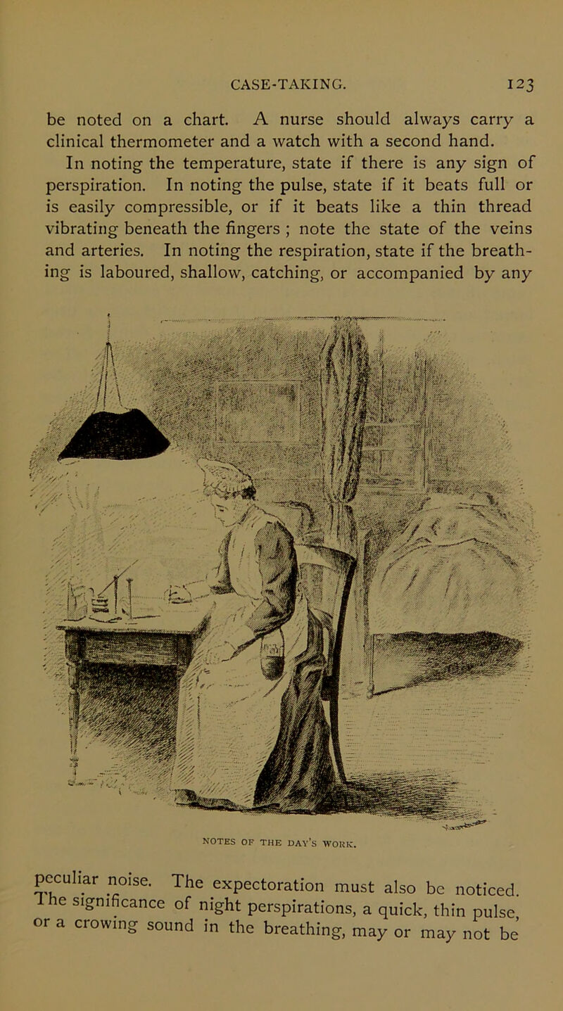 be noted on a chart. A nurse should always carry a clinical thermometer and a watch with a second hand. In noting the temperature, state if there is any sign of perspiration. In noting the pulse, state if it beats full or is easily compressible, or if it beats like a thin thread vibrating beneath the fingers ; note the state of the veins and arteries. In noting the respiration, state if the breath- ing is laboured, shallow, catching, or accompanied by any NOTES OF THE DAYS WORK, peculiar noise. The expectoration must also be noticed, dhe significance of night perspirations, a quick, thin pulse or a crowing sound in the breathing, may or may not be