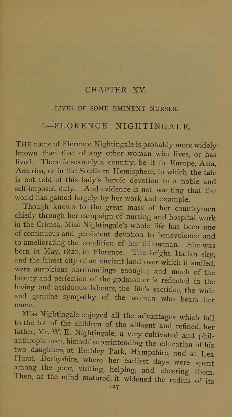 LIVES OF SOME EMINENT NURSES. I.—FLORENCE NIGHTINGALE. The name of Florence Nightingale is probably more widely known than that of any other woman who lives, or has lived. There is scarcely a country, be it in Europe, Asia, America, or in the Southern Hemisphere, in which the tale is not told of this lady’s heroic devotion to a noble and self-imposed duty. And evidence is not wanting that the world has gained largely by her work and example. Though known to the great mass of her countrymen chiefly through her campaign of nursing and hospital work in the Crimea, Miss Nightingale’s whole life has been one of continuous and persistent devotion to benevolence and to ameliorating the condition of her fellowman. She was born in May, 1820, in Florence. The bright Italian sky, and the fairest city of an ancient land over which it smiled' were auspicious surroundings enough ; and much of the beauty and perfection of the godmother is reflected in the loving and assiduous labours, the life’s sacrifice, the wide and genuine sympathy of the woman who bears her name. Miss Nightingale enjoyed all the advantages which fall to the lot of the children of the affluent and refined, her father, Mr. W. E. Nightingale, a very cultivated and phil- anthropic man, himself superintending the education of his two daughters, at Embley Park, Hampshire, and at Lea Hurst, Derbyshire, where her earliest days were spent among the poor, visiting, helping, and cheering them. Then, as the mind matured, it widened the radius of its