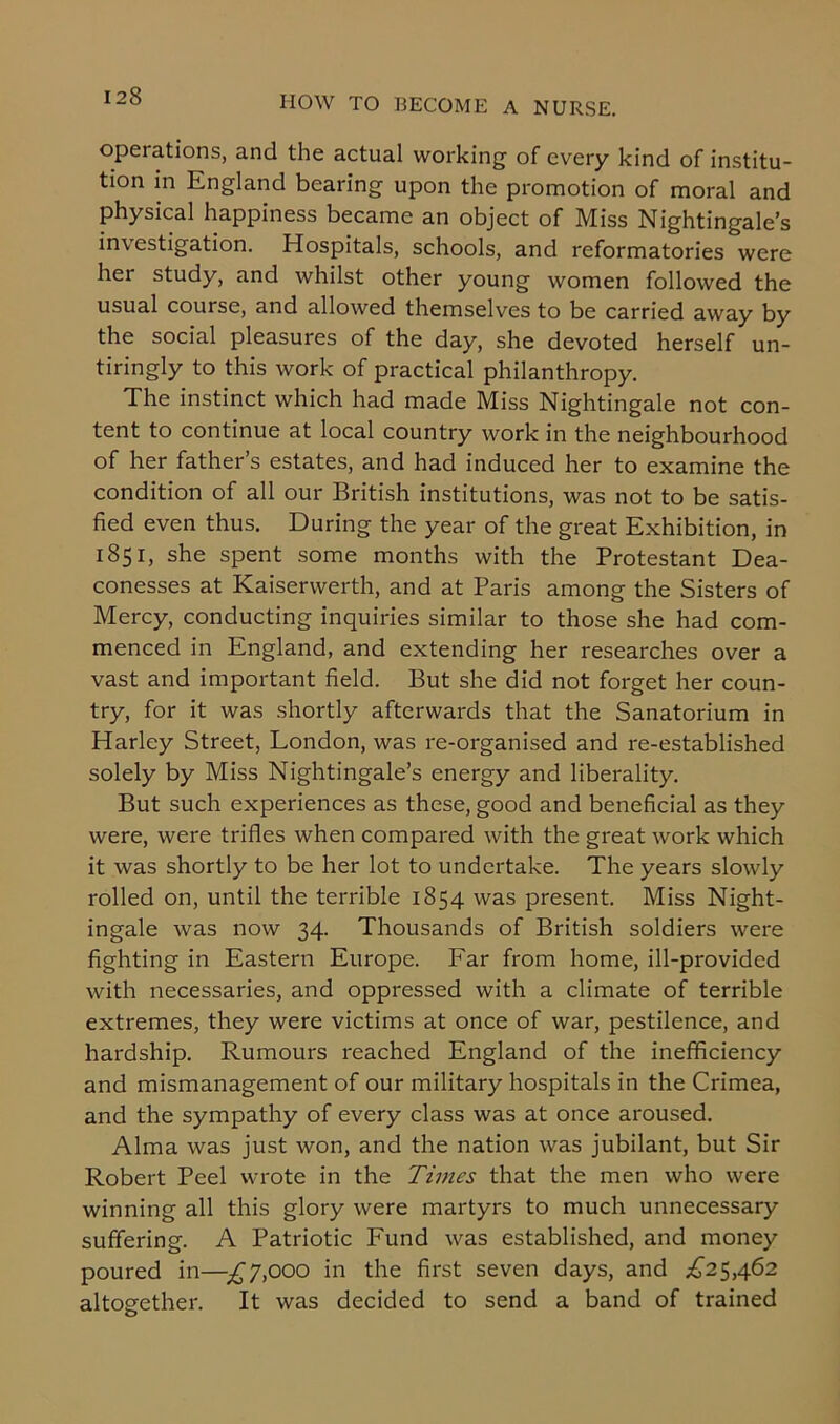 operations, and the actual working of every kind of institu- tion in England bearing upon the promotion of moral and physical happiness became an object of Miss Nightingale’s investigation. Hospitals, schools, and reformatories were her study, and whilst other young women followed the usual course, and allowed themselves to be carried away by the social pleasures of the day, she devoted herself un- tiringly to this work of practical philanthropy. The instinct which had made Miss Nightingale not con- tent to continue at local country work in the neighbourhood of her father’s estates, and had induced her to examine the condition of all our British institutions, was not to be satis- fied even thus. During the year of the great Exhibition, in 1851, she spent some months with the Protestant Dea- conesses at Kaiserwerth, and at Paris among the Sisters of Mercy, conducting inquiries similar to those she had com- menced in England, and extending her researches over a vast and important field. But she did not forget her coun- try, for it was shortly afterwards that the Sanatorium in Harley Street, London, was re-organised and re-established solely by Miss Nightingale’s energy and liberality. But such experiences as these, good and beneficial as they were, were trifles when compared with the great work which it was shortly to be her lot to undertake. The years slowly rolled on, until the terrible 1854 was present. Miss Night- ingale was now 34. Thousands of British soldiers were fighting in Eastern Europe. Far from home, ill-provided with necessaries, and oppressed with a climate of terrible extremes, they were victims at once of war, pestilence, and hardship. Rumours reached England of the inefficiency and mismanagement of our military hospitals in the Crimea, and the sympathy of every class was at once aroused. Alma was just won, and the nation was jubilant, but Sir Robert Peel wrote in the Times that the men who were winning all this glory were martyrs to much unnecessary suffering. A Patriotic Fund was established, and money poured in—-£7,000 in the first seven days, and £25,462 altogether. It was decided to send a band of trained