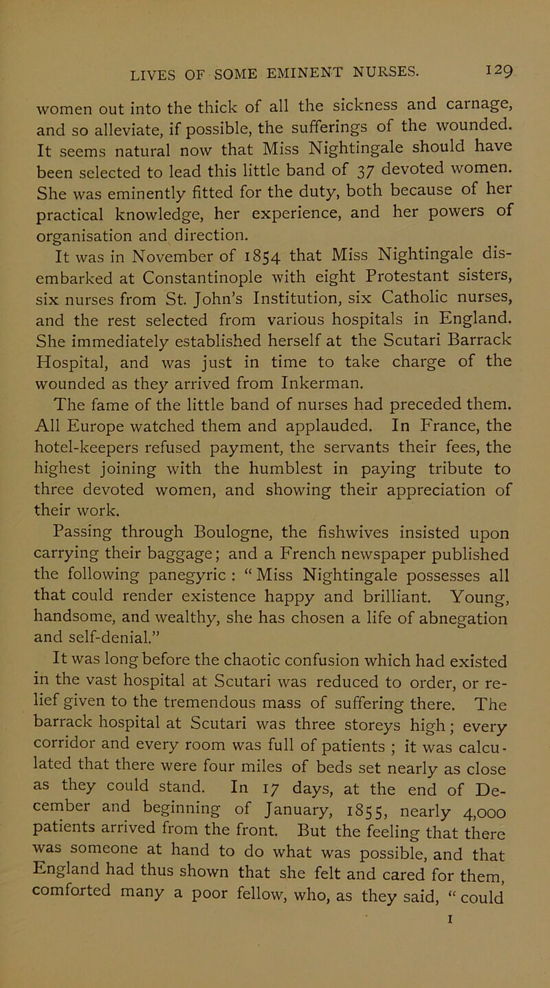 women out into the thick of all the sickness and carnage, and so alleviate, if possible, the sufferings of the wounded. It seems natural now that Miss Nightingale should have been selected to lead this little band of 37 devoted women. She was eminently fitted for the duty, both because of her practical knowledge, her experience, and her powers of organisation and direction. It was in November of 1854 that Miss Nightingale dis- embarked at Constantinople with eight Protestant sisters, six nurses from St. John’s Institution, six Catholic nurses, and the rest selected from various hospitals in England. She immediately established herself at the Scutari Barrack Hospital, and was just in time to take charge of the wounded as they arrived from Inkerman. The fame of the little band of nurses had preceded them. All Europe watched them and applauded. In France, the hotel-keepers refused payment, the servants their fees, the highest joining with the humblest in paying tribute to three devoted women, and showing their appreciation of their work. Passing through Boulogne, the fishwives insisted upon carrying their baggage; and a French newspaper published the following panegyric : “ Miss Nightingale possesses all that could render existence happy and brilliant. Young, handsome, and wealthy, she has chosen a life of abnegation and self-denial.” It was long before the chaotic confusion which had existed in the vast hospital at Scutari was reduced to order, or re- lief given to the tremendous mass of suffering there. The barrack hospital at Scutari was three storeys high; every corridor and every room was full of patients ; it was calcu- lated that there were four miles of beds set nearly as close as they could stand. In 17 days, at the end of De- cember and beginning of January, 1855, nearly 4,000 patients arrived from the front. But the feeling that there was someone at hand to do what was possible, and that England had thus shown that she felt and cared for them, comforted many a poor fellow, who, as they said, “ could 1