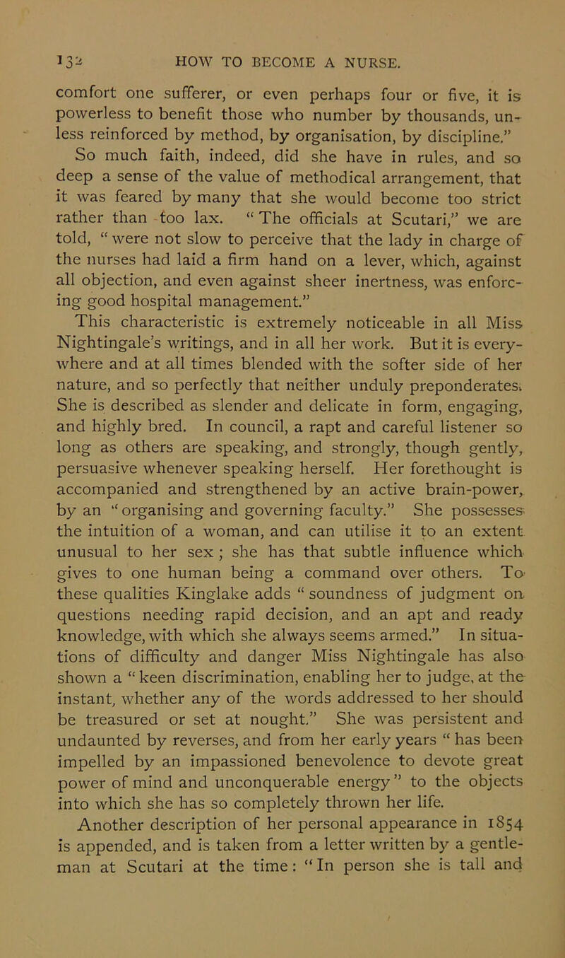 comfort one sufferer, or even perhaps four or five, it is powerless to benefit those who number by thousands, un- less reinforced by method, by organisation, by discipline.” So much faith, indeed, did she have in rules, and so deep a sense of the value of methodical arrangement, that it was feared by many that she would become too strict rather than too lax. “ The officials at Scutari,” we are told, “ were not slow to perceive that the lady in charge of the nurses had laid a firm hand on a lever, which, against all objection, and even against sheer inertness, was enforc- ing good hospital management.” This characteristic is extremely noticeable in all Miss Nightingale’s writings, and in all her work. But it is every- where and at all times blended with the softer side of her nature, and so perfectly that neither unduly preponderates-. She is described as slender and delicate in form, engaging, and highly bred. In council, a rapt and careful listener so long as others are speaking, and strongly, though gently, persuasive whenever speaking herself. Her forethought is accompanied and strengthened by an active brain-power, by an l< organising and governing faculty.” She possesses the intuition of a woman, and can utilise it to an extent unusual to her sex ; she has that subtle influence which gives to one human being a command over others. To these qualities Kinglake adds “ soundness of judgment on questions needing rapid decision, and an apt and ready knowledge, with which she always seems armed.” In situa- tions of difficulty and danger Miss Nightingale has also shown a “ keen discrimination, enabling her to judge, at the instant, whether any of the words addressed to her should be treasured or set at nought.” She was persistent and undaunted by reverses, and from her early years “ has been impelled by an impassioned benevolence to devote great power of mind and unconquerable energy” to the objects into which she has so completely thrown her life. Another description of her personal appearance in 1854 is appended, and is taken from a letter written by a gentle- man at Scutari at the time: “ In person she is tall and