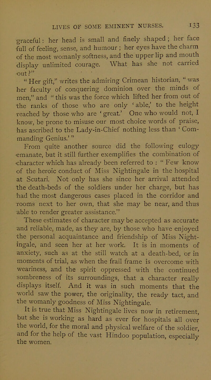 graceful: her head is small and finely shaped , her face full of feeling, sense, and humour ; her eyes have the charm of the most womanly softness, and the upper lip and mouth display unlimited courage. What has she not cairied •out ?” “ Her gift,” writes the admiring Crimean historian, “ was her faculty of conquering dominion over the minds of men,” and “ this was the force which lifted her from out of the ranks of those who are only ‘ able,’ to the height reached by those who are ‘ great.’ One who would not, I know, be prone to misuse our most choice words of praise, has ascribed to the Lady-in-Chief nothing less than ‘ Com- manding Genius.’ ” From quite another source did the following eulogy •emanate, but it still further exemplifies the combination of ■character which has already been referred to : “Few know of the heroic conduct of Miss Nightingale in the hospital at Scutari. Not only has she since her arrival attended the death-beds of the soldiers under her charge, but has had the most dangerous cases placed in the corridor and rooms next to her own, that she may be near, and thus able to render greater assistance.” These estimates of character may be accepted as accurate and reliable, made, as they are, by those who have enjoyed the personal acquaintance and friendship of Miss Night- ingale, and seen her at her work. It is in moments of anxiety, such as at the still watch at a death-bed, or in moments of trial, as when the frail frame is overcome with weariness, and the spirit oppressed with the continued sombreness of its surroundings, that a character really displays itself. And it was in such moments that the world saw the power, the originality, the ready tact, and the womanly goodness of Miss Nightingale. It is true that Miss Nightingale lives now in retirement, but she is working as hard as ever for hospitals all over the world, for the moral and physical welfare of the soldier, and for the help of the vast Hindoo population, especially the women.