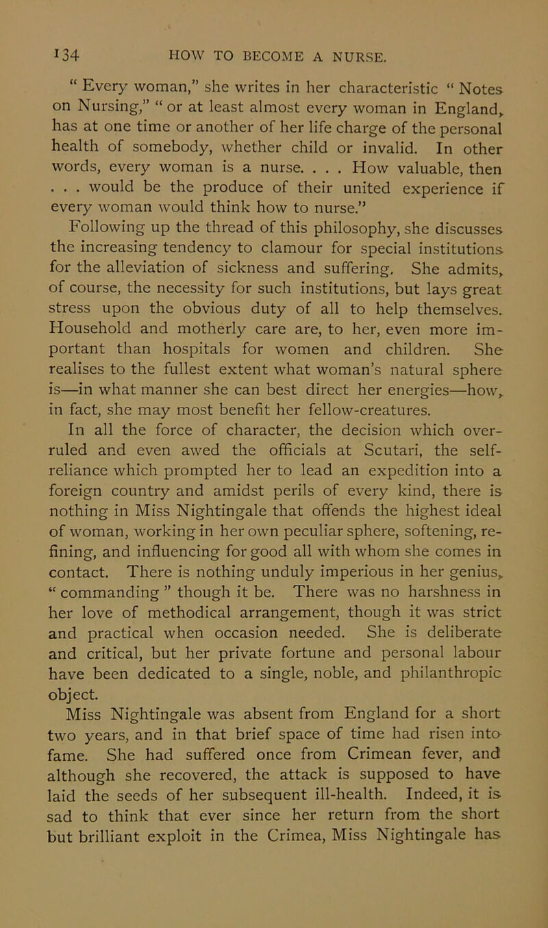 “ Every woman,” she writes in her characteristic “ Notes on Nursing,” “or at least almost every woman in England,, has at one time or another of her life charge of the personal health of somebody, whether child or invalid. In other words, every woman is a nurse. . . . How valuable, then . . . would be the produce of their united experience if every woman would think how to nurse.” Following up the thread of this philosophy, she discusses the increasing tendency to clamour for special institutions for the alleviation of sickness and suffering. She admits, of course, the necessity for such institutions, but lays great stress upon the obvious duty of all to help themselves. Household and motherly care are, to her, even more im- portant than hospitals for women and children. She realises to the fullest extent what woman’s natural sphere is—in what manner she can best direct her energies—how, in fact, she may most benefit her fellow-creatures. In all the force of character, the decision which over- ruled and even awed the officials at Scutari, the self- reliance which prompted her to lead an expedition into a foreign country and amidst perils of every kind, there is nothing in Miss Nightingale that offends the highest ideal of woman, working in her own peculiar sphere, softening, re- fining, and influencing for good all with whom she comes in contact. There is nothing unduly imperious in her genius, “ commanding ” though it be. There was no harshness in her love of methodical arrangement, though it was strict and practical when occasion needed. She is deliberate and critical, but her private fortune and personal labour have been dedicated to a single, noble, and philanthropic object. Miss Nightingale was absent from England for a short two years, and in that brief space of time had risen into fame. She had suffered once from Crimean fever, and although she recovered, the attack is supposed to have laid the seeds of her subsequent ill-health. Indeed, it is sad to think that ever since her return from the short but brilliant exploit in the Crimea, Miss Nightingale has
