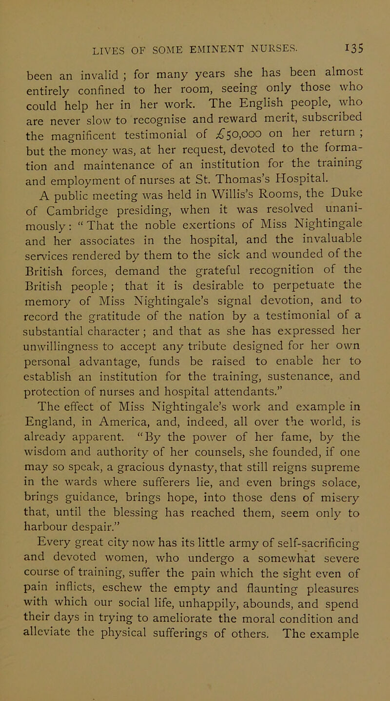been an invalid ; for many years she has been almost entirely confined to her room, seeing only those who could help her in her work. The English people, who are never slow to recognise and reward merit, subscribed the magnificent testimonial of ^50,000 on hei leturn , but the money was, at her request, devoted to the forma- tion and maintenance of an institution for the training and employment of nurses at St. Thomas s Hospital. A public meeting was held in Willis’s Rooms, the Duke of Cambridge presiding, when it was resolved unani- mously : “ That the noble exertions of Miss Nightingale and her associates in the hospital, and the invaluable services rendered by them to the sick and wounded of the British forces, demand the grateful recognition of the British people; that it is desirable to perpetuate the memory of Miss Nightingale’s signal devotion, and to record the gratitude of the nation by a testimonial of a substantial character ; and that as she has expressed her unwillingness to accept any tribute designed for her own personal advantage, funds be raised to enable her to establish an institution for the training, sustenance, and protection of nurses and hospital attendants.” The effect of Miss Nightingale’s work and example in England, in America, and, indeed, all over the world, is already apparent. “By the power of her fame, by the wisdom and authority of her counsels, she founded, if one may so speak, a gracious dynasty, that still reigns supreme in the wards where sufferers lie, and even brings solace, brings guidance, brings hope, into those dens of misery that, until the blessing has reached them, seem only to harbour despair.” Every great city now has its little army of self-sacrificing and devoted women, who undergo a somewhat severe course of training, suffer the pain which the sight even of pain inflicts, eschew the empty and flaunting pleasures with which our social life, unhappily, abounds, and spend their days in trying to ameliorate the moral condition and alleviate the physical sufferings of others. The example