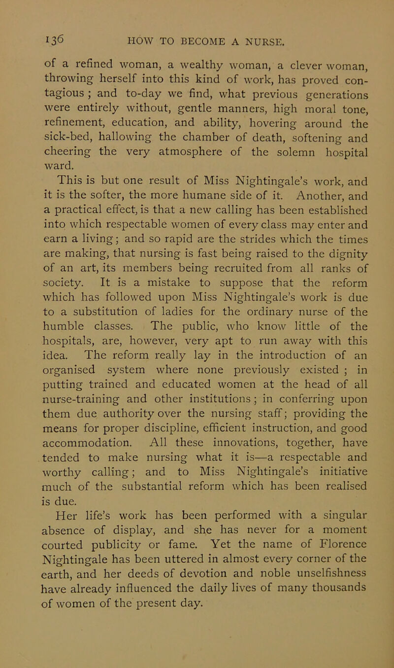 of a refined woman, a wealthy woman, a clever woman, throwing herself into this kind of work, has proved con- tagious ; and to-day we find, what previous generations were entirely without, gentle manners, high moral tone, refinement, education, and ability, hovering around the sick-bed, hallowing the chamber of death, softening and cheering the very atmosphere of the solemn hospital ward. This is but one result of Miss Nightingale’s work, and it is the softer, the more humane side of it. Another, and a practical effect, is that a new calling has been established into which respectable women of every class may enter and earn a living; and so rapid are the strides which the times are making, that nursing is fast being raised to the dignity of an art, its members being recruited from all ranks of society. It is a mistake to suppose that the reform which has followed upon Miss Nightingale’s work is due to a substitution of ladies for the ordinary nurse of the humble classes. The public, who know little of the hospitals, are, however, very apt to run away with this idea. The reform really lay in the introduction of an organised system where none previously existed ; in putting trained and educated women at the head of all nurse-training and other institutions ; in conferring upon them due authority over the nursing staff; providing the means for proper discipline, efficient instruction, and good accommodation. All these innovations, together, have tended to make nursing what it is—a respectable and worthy calling; and to Miss Nightingale’s initiative much of the substantial reform which has been realised is due. Her life’s work has been performed with a singular absence of display, and she has never for a moment courted publicity or fame. Yet the name of Florence Nightingale has been uttered in almost every corner of the earth, and her deeds of devotion and noble unselfishness have already influenced the daily lives of many thousands of women of the present day.