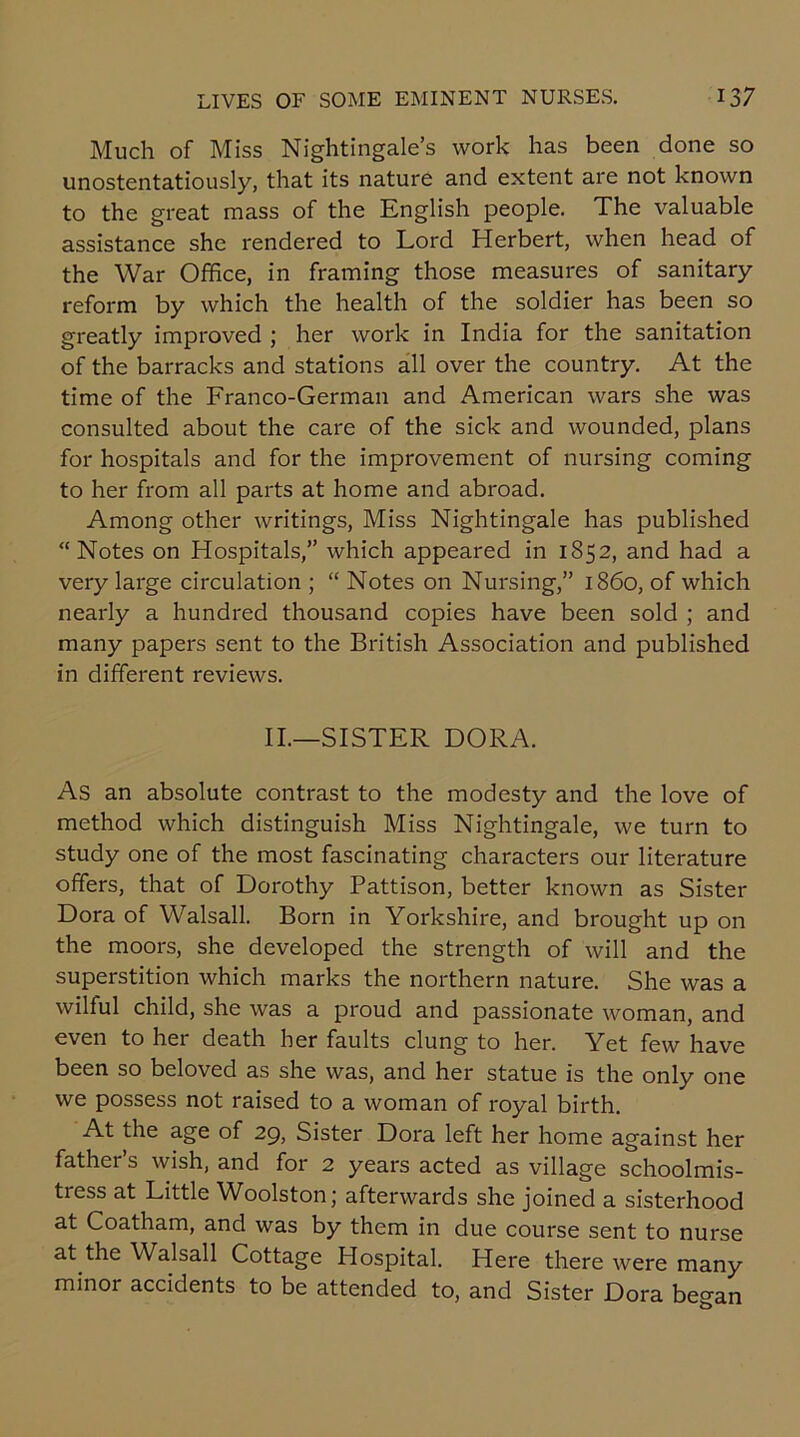 Much of Miss Nightingale’s work has been done so unostentatiously, that its nature and extent are not known to the great mass of the English people. The valuable assistance she rendered to Lord Herbert, when head of the War Office, in framing those measures of sanitary reform by which the health of the soldier has been so greatly improved ; her work in India for the sanitation of the barracks and stations all over the country. At the time of the Franco-German and American wars she was consulted about the care of the sick and wounded, plans for hospitals and for the improvement of nursing coming to her from all parts at home and abroad. Among other writings, Miss Nightingale has published “Notes on Hospitals,” which appeared in 1852, and had a very large circulation ; “ Notes on Nursing,” i860, of which nearly a hundred thousand copies have been sold ; and many papers sent to the British Association and published in different reviews. II.—SISTER DORA. As an absolute contrast to the modesty and the love of method which distinguish Miss Nightingale, we turn to study one of the most fascinating characters our literature offers, that of Dorothy Pattison, better known as Sister Dora of Walsall. Born in Yorkshire, and brought up on the moors, she developed the strength of will and the superstition which marks the northern nature. She was a wilful child, she was a proud and passionate woman, and even to her death her faults clung to her. Yet few have been so beloved as she was, and her statue is the only one we possess not raised to a woman of royal birth. At the age of 29, Sister Dora left her home against her father s wish, and for 2 years acted as village schoolmis- tress at Little Woolston; afterwards she joined a sisterhood at Coatham, and was by them in due course sent to nurse at the Walsall Cottage Plospital. Here there were many minor accidents to be attended to, and Sister Dora began