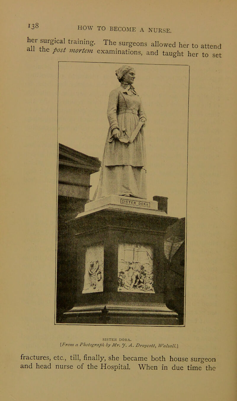 her surgical training, all the post mortem The surgeons allowed her to attend examinations, and taught her to set SISTER DORA. {From a Photograph by Mr. J. A. D ray cot t, Walsall.] fractures, etc., till, finally, she became both house surgeon and head nurse of the Hospital. When in due time the