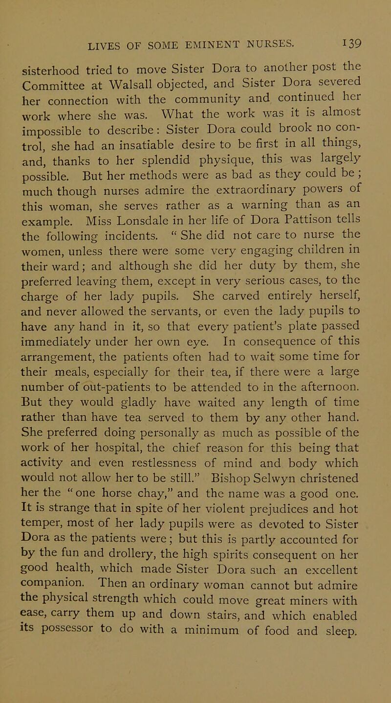 sisterhood tried to move Sister Dora to another post the Committee at Walsall objected, and Sister Dora seveied her connection with the community and continued hci work where she was. What the work was it is almost impossible to describe: Sister Dora could brook no con- trol, she had an insatiable desire to be first in all things, and, thanks to her splendid physique, this was largely possible. But her methods were as bad as they could be ; much though nurses admire the extraordinary powers of this woman, she serves rather as a warning than as an example. Miss Lonsdale in her life of Dora Pattison tells the following incidents. “ She did not care to nurse the women, unless there were some very engaging children in their ward; and although she did her duty by them, she preferred leaving them, except in very serious cases, to the charge of her lady pupils. She carved entirely herself, and never allowed the servants, or even the lady pupils to have any hand in it, so that every patient’s plate passed immediately under her own eye. In consequence of this arrangement, the patients often had to wait some time for their meals, especially for their tea, if there were a large number of out-patients to be attended to in the afternoon. But they would gladly have waited any length of time rather than have tea served to them by any other hand. She preferred doing personally as much as possible of the work of her hospital, the chief reason for this being that activity and even restlessness of mind and body which would not allow her to be still.” Bishop Selwyn christened her the “one horse chay,” and the name was a good one. It is strange that in spite of her violent prejudices and hot temper, most of her lady pupils were as devoted to Sister Dora as the patients were; but this is partly accounted for by the fun and drollery, the high spirits consequent on her good health, which made Sister Dora such an excellent companion. Then an ordinary woman cannot but admire the physical strength which could move great miners with ease, carry them up and down stairs, and which enabled its possessor to do with a minimum of food and sleep.