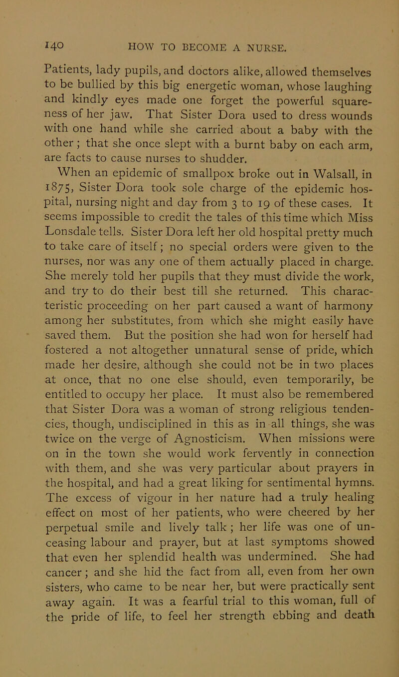Patients, lady pupils, and doctors alike, allowed themselves to be bullied by this big energetic woman, whose laughing and kindly eyes made one forget the powerful square- ness of her jaw. That Sister Dora used to dress wounds with one hand while she carried about a baby with the other ; that she once slept with a burnt baby on each arm, are facts to cause nurses to shudder. When an epidemic of smallpox broke out in Walsall, in 1875, Sister Dora took sole charge of the epidemic hos- pital, nursing night and day from 3 to 19 of these cases. It seems impossible to credit the tales of this time which Miss Lonsdale tells. Sister Dora left her old hospital pretty much to take care of itself; no special orders were given to the nurses, nor was any one of them actually placed in charge. She merely told her pupils that they must divide the work, and try to do their best till she returned. This charac- teristic proceeding on her part caused a want of harmony among her substitutes, from which she might easily have saved them. But the position she had won for herself had fostered a not altogether unnatural sense of pride, which made her desire, although she could not be in two places at once, that no one else should, even temporarily, be entitled to occupy her place. It must also be remembered that Sister Dora was a woman of strong religious tenden- cies, though, undisciplined in this as in all things, she was twice on the verge of Agnosticism. When missions were on in the town she would work fervently in connection with them, and she was very particular about prayers in the hospital, and had a great liking for sentimental hymns. The excess of vigour in her nature had a truly healing effect on most of her patients, who were cheered by her perpetual smile and lively talk ; her life was one of un- ceasing labour and prayer, but at last symptoms showed that even her splendid health was undermined. She had cancer ; and she hid the fact from all, even from her own sisters, who came to be near her, but were practically sent away again. It was a fearful trial to this woman, full of the pride of life, to feel her strength ebbing and death
