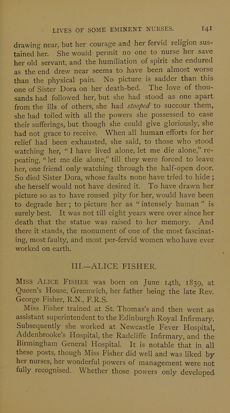 drawing near, but her courage and her fervid religion sus- tained her. She would permit no one to nurse her save her old servant, and the humiliation of spirit she endured as the end drew near seems to have been almost worse than the physical pain. No picture is sadder than this one of Sister Dora on her death-bed. The love of thou- sands had followed her, but she had stood as one apait from the ills of others, she had stooped to succour them, she had toiled with all the powers she possessed to ease their sufferings, but though she could give gloriously, she had not grace to receive. When all human efforts for her relief had been exhausted, she said, to those who stood watching her, “ 1 have lived alone, let me die alone,” re- peating, “ let me die alone,” till they were forced to leave her, one friend only watching through the half-open door. So died Sister Dora, whose faults none have tried to hide ; she herself would not have desired it. To have drawn her picture so as to have roused pity for her, would have been to degrade her ; to picture her as “ intensely human ” is surely best. It was not till eight years were over since her death that the statue was raised to her memory. And there it stands, the monument of one of the most fascinat- ing, most faulty, and most per-fervid women who have ever worked on earth. III.—ALICE FISHER. MlSS Alice Fisher was born on June 14th, 1839, at Queen’s House, Greenwich, her father being the late Rev. George Fisher, R.N., F.R.S. Miss Fisher trained at St. Thomas’s and then went as assistant superintendent to the Edinburgh Royal Infirmary. Subsequently she worked at Newcastle Fever Hospital, Addenbrooke s Hospital, the Radcliffe Infirmary, and the Birmingham General Hospital. It is notable that in all these posts, though Miss Fisher did well and was liked by her nurses, her wonderful powers of management were not fully recognised. Whether those powers only developed