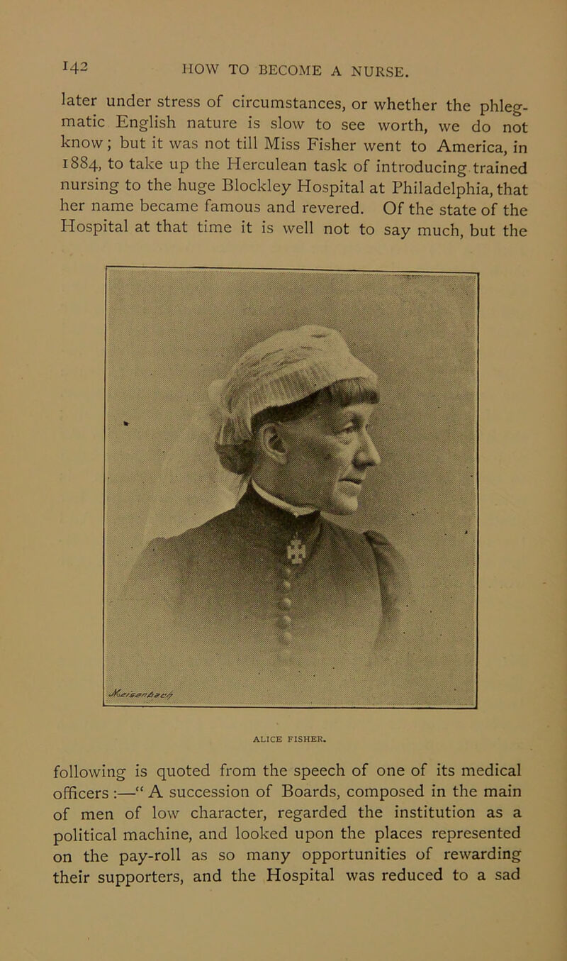 later under stress of circumstances, or whether the phleg- matic English nature is slow to see worth, we do not know; but it was not till Miss Fisher went to America, in 1884, to take up the Herculean task of introducing trained nursing to the huge Blockley Hospital at Philadelphia, that her name became famous and revered. Of the state of the Hospital at that time it is well not to say much, but the ALICE FISHER. following is quoted from the speech of one of its medical officers :—“ A succession of Boards, composed in the main of men of low character, regarded the institution as a political machine, and looked upon the places represented on the pay-roll as so many opportunities of rewarding their supporters, and the Hospital was reduced to a sad