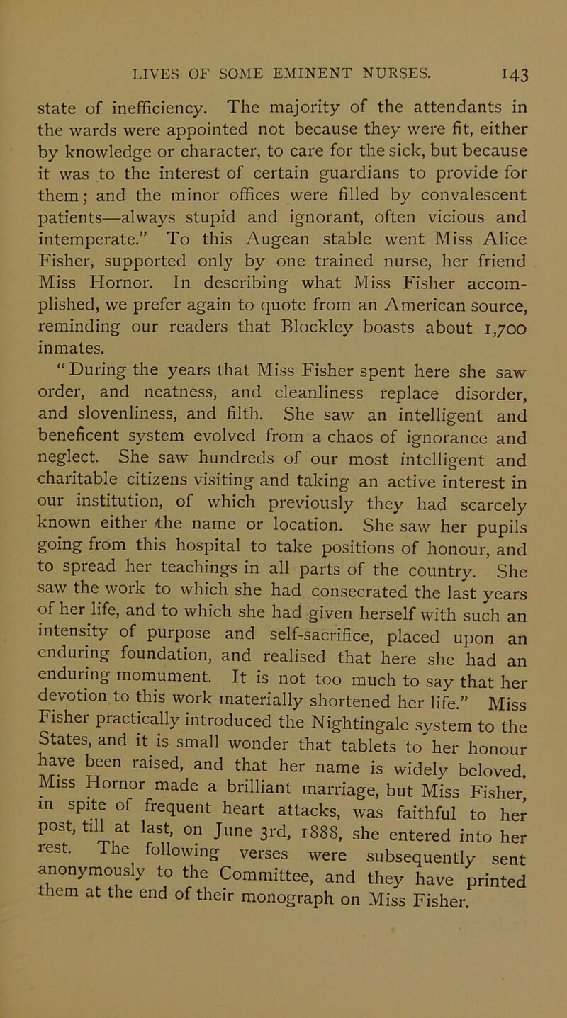 state of inefficiency. The majority of the attendants in the wards were appointed not because they were fit, either by knowledge or character, to care for the sick, but because it was to the interest of certain guardians to provide for them; and the minor offices were filled by convalescent patients—always stupid and ignorant, often vicious and intemperate.” To this Augean stable went Miss Alice Fisher, supported only by one trained nurse, her friend Miss Hornor. In describing what Miss Fisher accom- plished, we prefer again to quote from an American source, reminding our readers that Blockley boasts about 1,700 inmates. “During the years that Miss Fisher spent here she saw order, and neatness, and cleanliness replace disorder, and slovenliness, and filth. She saw an intelligent and beneficent system evolved from a chaos of ignorance and neglect. She saw hundreds of our most intelligent and charitable citizens visiting and taking an active interest in our institution, of which previously they had scarcely known either *he name or location. She saw her pupils going from this hospital to take positions of honour, and to spread her teachings in all parts of the country. She saw the work to which she had consecrated the last years of her life, and to which she had given herself with such an intensity of purpose and self-sacrifice, placed upon an enduring foundation, and realised that here she had an enduring momument. It is not too much to say that her devotion to this work materially shortened her life.” Miss Fisher practically introduced the Nightingale system to the States, and it is small wonder that tablets to her honour have been raised, and that her name is widely beloved. Miss Hornor made a brilliant marriage, but Miss Fisher in spite of frequent heart attacks, was faithful to her post, till at last, on June 3rd, 1888, she entered into her rest. I he following verses were subsequently sent anonymously to the Committee, and they have printed them at the end of their monograph on Miss Fisher.