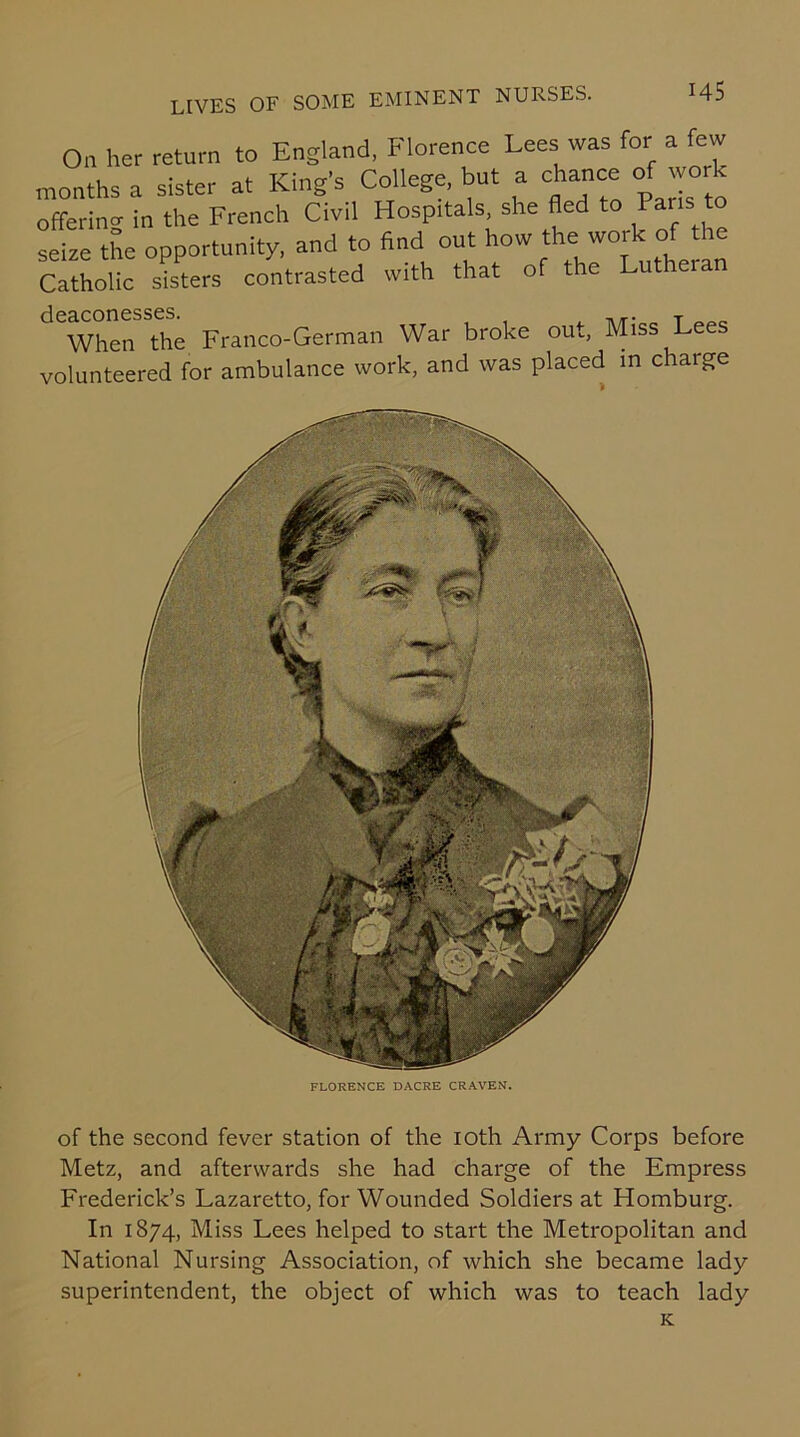 On her return to England, Florence Lees was for a few months a sister at King’s College, but a chance of work offering in the French Civil Hosprtals, she fled to Pans to seize the opportunity, and to find out how the work of the Catholic sisters contrasted with that of the Lutheran When the Franco-German War broke out, Miss Lees volunteered for ambulance work, and was placed in charge FLORENCE DACRE CRAVEN. of the second fever station of the 10th Army Corps before Metz, and afterwards she had charge of the Empress Frederick’s Lazaretto, for Wounded Soldiers at Homburg. In 1874, Miss Lees helped to start the Metropolitan and National Nursing Association, of which she became lady superintendent, the object of which was to teach lady K