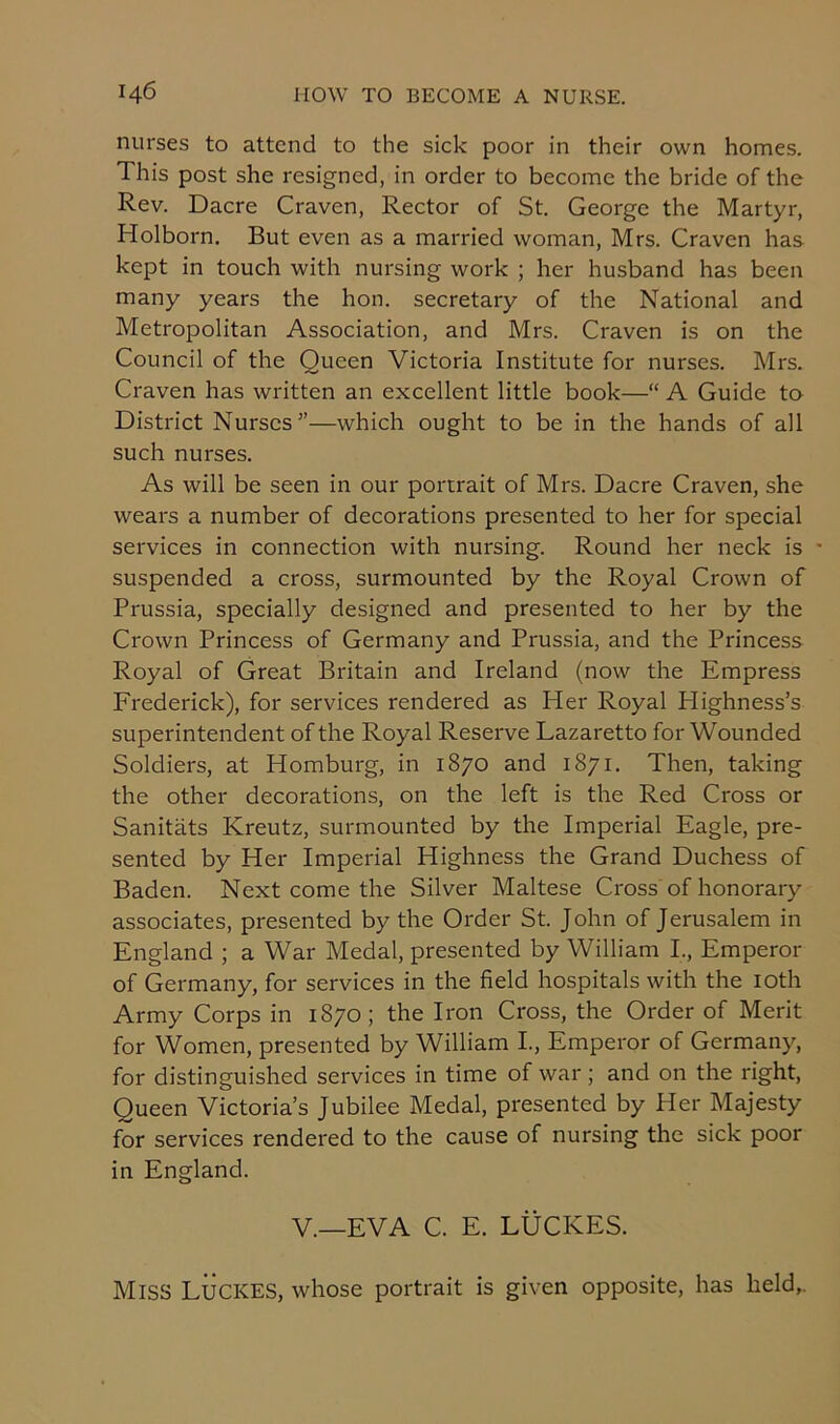 nurses to attend to the sick poor in their own homes. This post she resigned, in order to become the bride of the Rev. Dacre Craven, Rector of St. George the Martyr, Holborn. But even as a married woman, Mrs. Craven has kept in touch with nursing work ; her husband has been many years the hon. secretary of the National and Metropolitan Association, and Mrs. Craven is on the Council of the Queen Victoria Institute for nurses. Mrs. Craven has written an excellent little book—“ A Guide to District Nurses”—which ought to be in the hands of all such nurses. As will be seen in our portrait of Mrs. Dacre Craven, she wears a number of decorations presented to her for special services in connection with nursing. Round her neck is • suspended a cross, surmounted by the Royal Crown of Prussia, specially designed and presented to her by the Crown Princess of Germany and Prussia, and the Princess Royal of Great Britain and Ireland (now the Empress Frederick), for services rendered as Her Royal Plighness’s superintendent of the Royal Reserve Lazaretto for Wounded Soldiers, at Homburg, in 1870 and 1871. Then, taking the other decorations, on the left is the Red Cross or Sanitats Kreutz, surmounted by the Imperial Eagle, pre- sented by Her Imperial Highness the Grand Duchess of Baden. Next come the Silver Maltese Cross of honorary associates, presented by the Order St. John of Jerusalem in England ; a War Medal, presented by William I., Emperor of Germany, for services in the field hospitals with the 10th Army Corps in 1870; the Iron Cross, the Order of Merit for Women, presented by William I., Emperor of Germany, for distinguished services in time of war; and on the right, Queen Victoria’s Jubilee Medal, presented by Her Majesty for services rendered to the cause of nursing the sick poor in England. V.—EVA C. E. LUCRES. Miss Lucres, whose portrait is given opposite, has held,.
