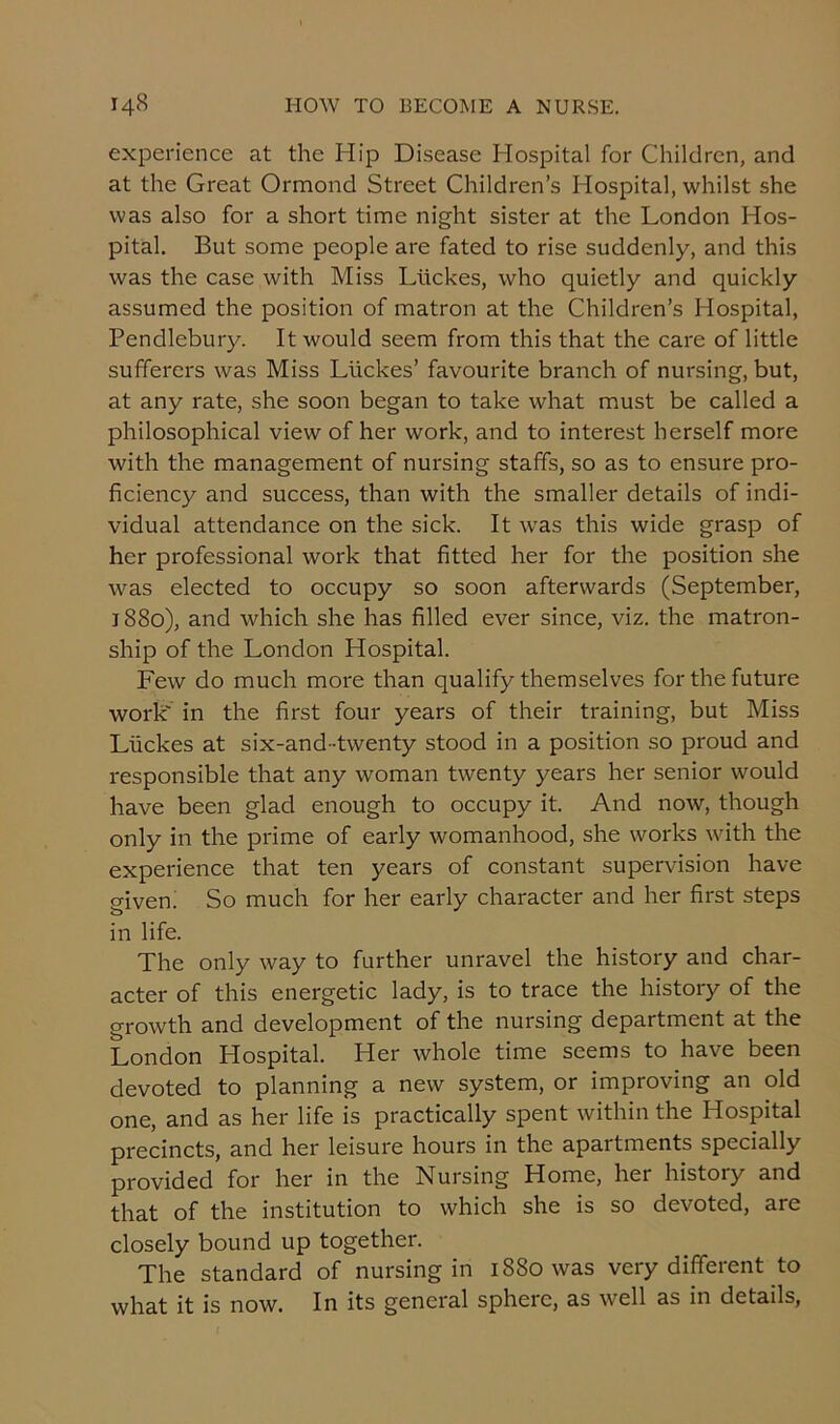 experience at the Hip Disease Hospital for Children, and at the Great Ormond Street Children’s Hospital, whilst she was also for a short time night sister at the London Hos- pital. But some people are fated to rise suddenly, and this was the case with Miss Ltickes, who quietly and quickly assumed the position of matron at the Children’s Hospital, Pendlebury. It would seem from this that the care of little sufferers was Miss Liickes’ favourite branch of nursing, but, at any rate, she soon began to take what must be called a philosophical view of her work, and to interest herself more with the management of nursing staffs, so as to ensure pro- ficiency and success, than with the smaller details of indi- vidual attendance on the sick. It was this wide grasp of her professional work that fitted her for the position she was elected to occupy so soon afterwards (September, 1880), and which she has filled ever since, viz. the matron- ship of the London Hospital. Few do much more than qualify themselves for the future work' in the first four years of their training, but Miss Liickes at six-and-twenty stood in a position so proud and responsible that any woman twenty years her senior would have been glad enough to occupy it. And now, though only in the prime of early womanhood, she works with the experience that ten years of constant supervision have given. So much for her early character and her first steps in life. The only way to further unravel the history and char- acter of this energetic lady, is to trace the history of the growth and development of the nursing department at the London Hospital. Her whole time seems to have been devoted to planning a new system, or improving an old one, and as her life is practically spent within the Hospital precincts, and her leisure hours in the apartments specially provided for her in the Nursing Home, her history and that of the institution to which she is so devoted, are closely bound up together. The standard of nursing in 1880 was very different to what it is now. In its general sphere, as well as in details,
