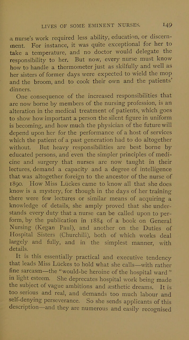 a nurse’s work required less ability, education, or discern- ment. For instance, it was quite exceptional for her to take a temperature, and no doctor would delegate the responsibility to her. But now, every nurse must know how to handle a thermometer just as skilfully and well as her sisters of former days were expected to wield the mop and the broom, and to cook their own and the patients dinners. One consequence of the increased responsibilities that are now borne by members of the nursing profession, is an alteration in the medical treatment of patients, which goes to show how important a person the silent figure in uniform is becoming, and how much the physician of the future will depend upon her for the performance of a host of services which the patient of a past generation had to do altogether without. But heavy responsibilities are best borne by educated persons, and even the simpler principles of medi- cine and surgery that nurses are now taught in their lectures, demand a capacity and a degree of intelligence that was altogether foreign to the ancestor of the nurse of 1890. How Miss Liickes came to know all that she does know is a mystery, for though in the days of her training there were few lectures or similar means of acquiring a knowledge of details, she amply proved that she under- stands every duty that a nurse can be called upon to per- form, by the publication in 1884 of a book on General Nursing (Kegan Paul), and another on the Duties of Hospital Sisters (Churchill), both of which works deal largely and fully, and in the simplest manner, with details. It is this essentially practical and executive tendency that leads Miss Liickes to hold what she calls—with rather fine sarcasm—the “would-be heroine of the hospital ward ” in light esteem. She deprecates hospital work being made the subject of vague ambitions and aesthetic dreams. It is too serious and real, and demands too much labour and self-denying perseverance. So she sends applicants of this description and they arc numerous and easily recognised