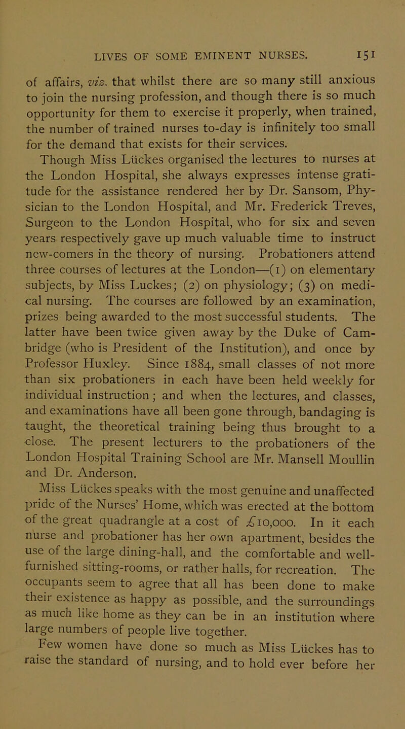 of affairs, viz. that whilst there are so many still anxious to join the nursing profession, and though there is so much opportunity for them to exercise it properly, when trained, the number of trained nurses to-day is infinitely too small for the demand that exists for their services. Though Miss Ltickes organised the lectures to nurses at the London Hospital, she always expresses intense grati- tude for the assistance rendered her by Dr. Sansom, Phy- sician to the London Hospital, and Mr. Frederick Treves, Surgeon to the London Hospital, who for six and seven years respectively gave up much valuable time to instruct new-comers in the theory of nursing. Probationers attend three courses of lectures at the London—(i) on elementary subjects, by Miss Luckes; (2) on physiology; (3) on medi- cal nursing. The courses are followed by an examination, prizes being awarded to the most successful students. The latter have been twice given away by the Duke of Cam- bridge (who is President of the Institution), and once by Professor Huxley. Since 1884, small classes of not more than six probationers in each have been held weekly for individual instruction ; and when the lectures, and classes, and examinations have all been gone through, bandaging is taught, the theoretical training being thus brought to a close. The present lecturers to the probationers of the London Plospital Training School are Mr. Mansell Moullin and Dr. Anderson. Miss Luckes speaks with the most genuine and unaffected pride of the Nurses’ Home, which was erected at the bottom of the great quadrangle at a cost of £10,000. In it each nurse and probationer has her own apartment, besides the use of the large dining-hall, and the comfortable and well- furnished sitting-rooms, or rather halls, for recreation. The occupants seem to agree that all has been done to make theii existence as happy as possible, and the surroundings as much like home as they can be in an institution where large numbers of people live together. hew women have done so much as Miss Luckes has to raise the standard of nursing, and to hold ever before her