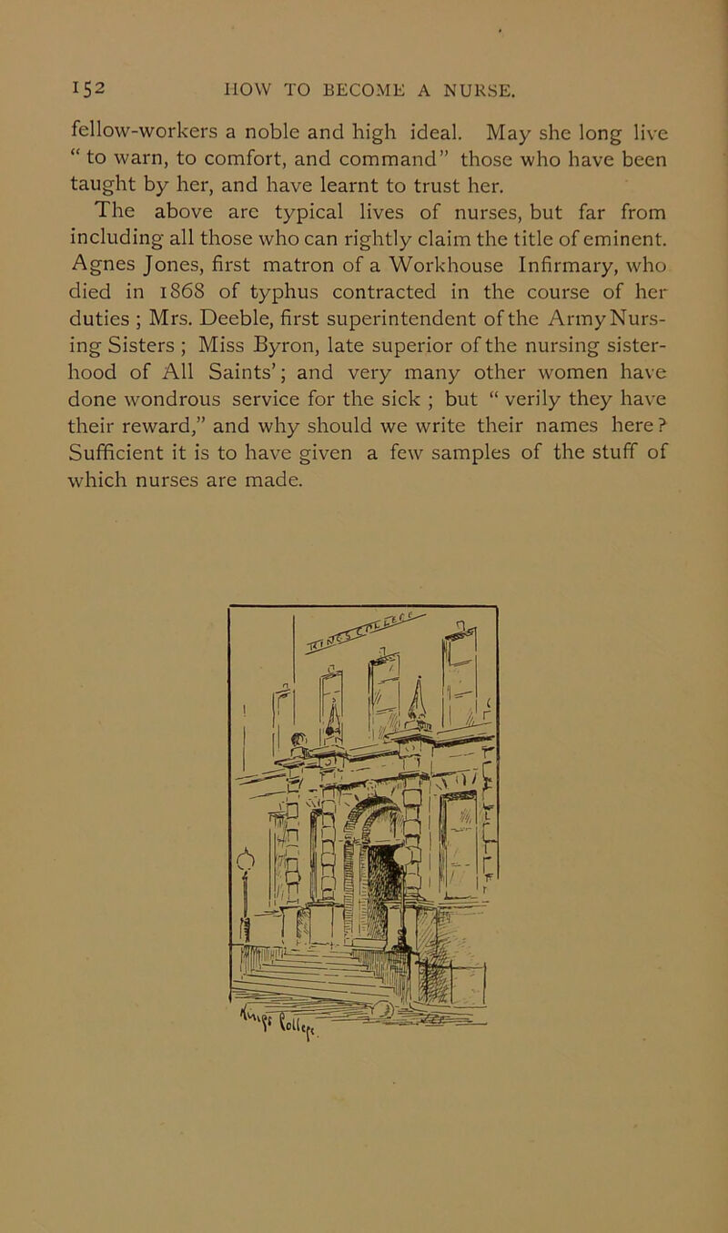 fellow-workers a noble and high ideal. May she long live “ to warn, to comfort, and command” those who have been taught by her, and have learnt to trust her. The above arc typical lives of nurses, but far from including all those who can rightly claim the title of eminent. Agnes Jones, first matron of a Workhouse Infirmary, who died in 1868 of typhus contracted in the course of her duties ; Mrs. Deeble, first superintendent of the Army Nurs- ing Sisters ; Miss Byron, late superior of the nursing sister- hood of All Saints’; and very many other women have done wondrous service for the sick ; but “ verily they have their reward,” and why should we write their names here ? Sufficient it is to have given a few samples of the stuff of which nurses are made.