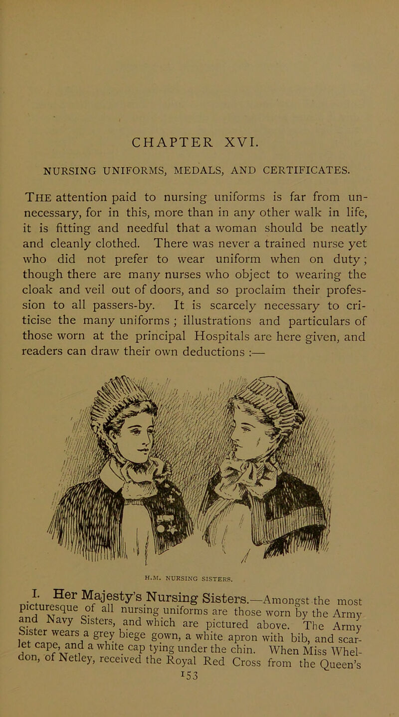CHAPTER XVI. NURSING UNIFORMS, MEDALS, AND CERTIFICATES. The attention paid to nursing uniforms is far from un- necessary, for in this, more than in any other walk in life, it is fitting and needful that a woman should be neatly and cleanly clothed. There was never a trained nurse yet who did not prefer to wear uniform when on duty; though there are many nurses who object to wearing the cloak and veil out of doors, and so proclaim their profes- sion to all passers-by. It is scarcely necessary to cri- ticise the many uniforms ; illustrations and particulars of those worn at the principal Hospitals are here given, and readers can draw their own deductions :— H.M. NURSING SISTERS. I. Her Majesty’s Nursing Sisters.—Amongst the most picturesque of all nursing uniforms are those worn by the Army and Navy Sisters, and which are pictured above. The Army Sister wears a grey biege gown, a white apron with bib, and scar- Jet cape, and a white cap tying under the chin. When Miss Whel- don, of Netley, received the Royal Red Cross from the Queen’s *53