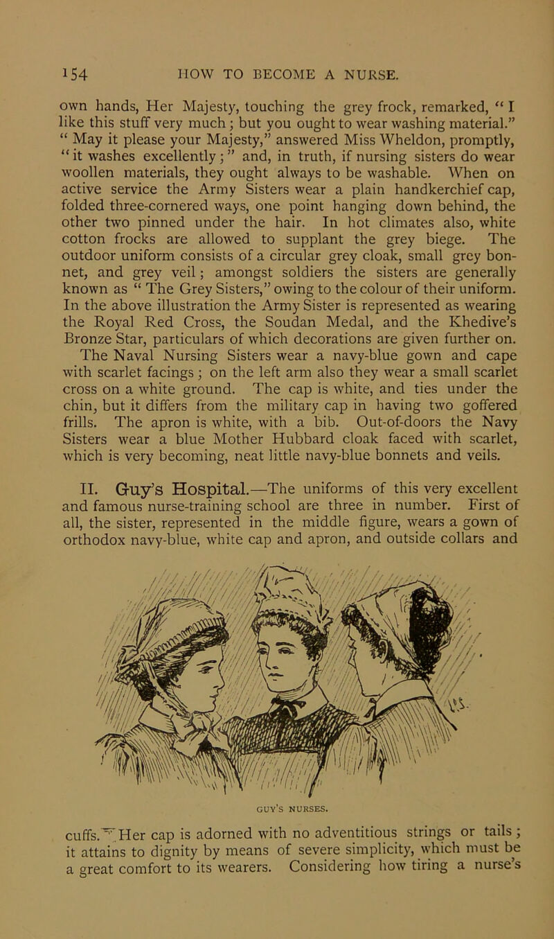 own hands, Her Majesty, touching the grey frock, remarked, “ I like this stuff very much; but you ought to wear washing material.” “ May it please your Majesty,” answered Miss Wheldon, promptly, “ it washes excellently ; ” and, in truth, if nursing sisters do wear woollen materials, they ought always to be washable. When on active service the Army Sisters wear a plain handkerchief cap, folded three-cornered ways, one point hanging down behind, the other two pinned under the hair. In hot climates also, white cotton frocks are allowed to supplant the grey biege. The outdoor uniform consists of a circular grey cloak, small grey bon- net, and grey veil; amongst soldiers the sisters are generally known as “ The Grey Sisters,” owing to the colour of their uniform. In the above illustration the Army Sister is represented as wearing the Royal Red Cross, the Soudan Medal, and the Khedive’s Bronze Star, particulars of which decorations are given further on. The Naval Nursing Sisters wear a navy-blue gown and cape with scarlet facings; on the left arm also they wear a small scarlet cross on a white ground. The cap is white, and ties under the chin, but it differs from the military cap in having two goffered frills. The apron is white, with a bib. Out-of-doors the Navy Sisters wear a blue Mother Hubbard cloak faced with scarlet, which is very becoming, neat little navy-blue bonnets and veils. II. Guy’s Hospital.—The uniforms of this very excellent and famous nurse-training school are three in number. First of all, the sister, represented in the middle figure, wears a gown of orthodox navy-blue, white cap and apron, and outside collars and guy’s nurses. cuffs.~Her cap is adorned with no adventitious strings or tails ; it attains to dignity by means of severe simplicity, which must be a great comfort to its wearers. Considering how tiring a nurse’s