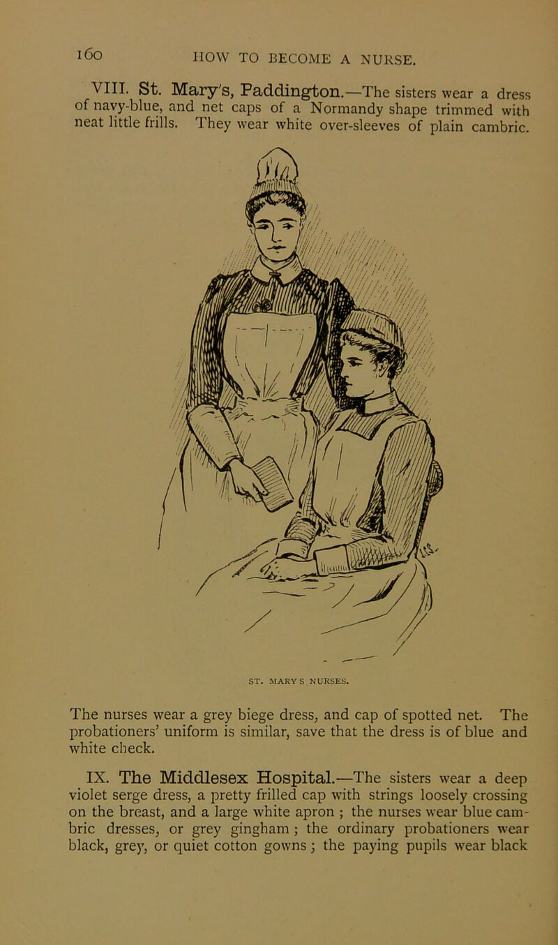 i6o VIII. St. Mary's, Paddington.—The sisters wear a dress of navy-blue, and net caps of a Normandy shape trimmed with neat little frills. They wear white over-sleeves of plain cambric. The nurses wear a grey biege dress, and cap of spotted net. The probationers’ uniform is similar, save that the dress is of blue and white check. IX. The Middlesex Hospital.—The sisters wear a deep violet serge dress, a pretty frilled cap with strings loosely crossing on the breast, and a large white apron ; the nurses wear blue cam- bric dresses, or grey gingham ; the ordinary probationers wear black, grey, or quiet cotton gowns; the paying pupils wear black
