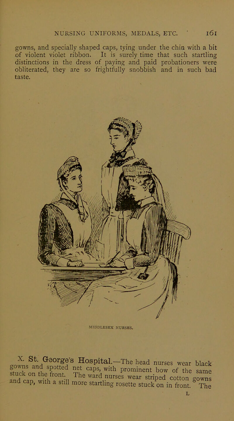 gowns, and specially shaped caps, tying under the chin with a bit of violent violet ribbon. It is surely time that such startling distinctions in the dress of paying and paid probationers were obliterated, they are so frightfully snobbish and in such bad taste. MIDDLESEX NURSES. X. St. George’s Hospital.—The head nurses wear black ftuck ortheSfrontd Th CapS\Wlth Pr°minent bow of the same stuck on the front The ward nurses wear striped cotton gowns and cap, with a still more startling rosette stuck on in front ° The L