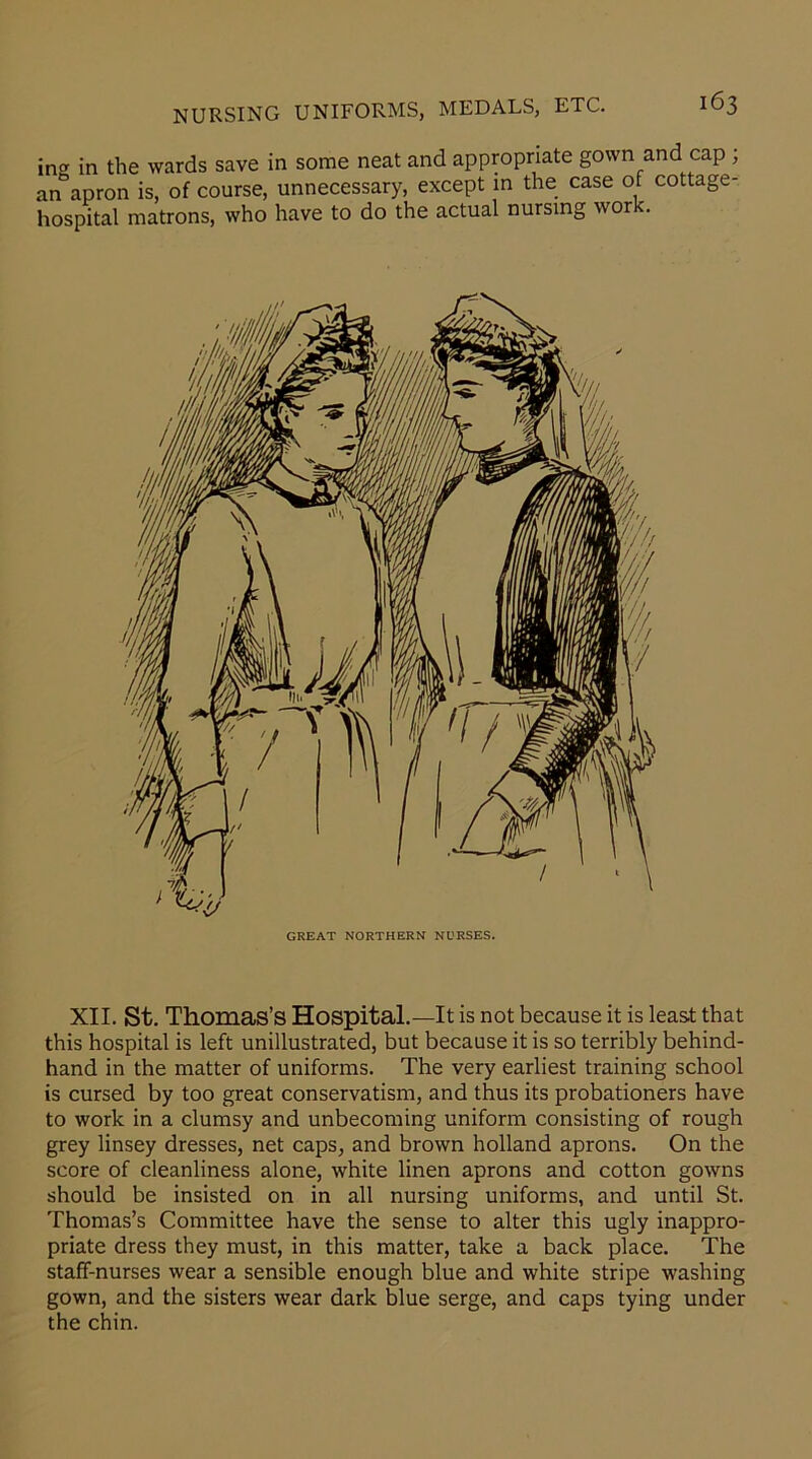 ing in the wards save in some neat and appropriate gown and cap ; an apron is, of course, unnecessary, except in the case of cottage- hospital matrons, who have to do the actual nursing wor . GREAT NORTHERN NURSES. XII. St. Thomas’s Hospital.—It is not because it is least that this hospital is left unillustrated, but because it is so terribly behind- hand in the matter of uniforms. The very earliest training school is cursed by too great conservatism, and thus its probationers have to work in a clumsy and unbecoming uniform consisting of rough grey linsey dresses, net caps, and brown holland aprons. On the score of cleanliness alone, white linen aprons and cotton gowns should be insisted on in all nursing uniforms, and until St. Thomas’s Committee have the sense to alter this ugly inappro- priate dress they must, in this matter, take a back place. The staff-nurses wear a sensible enough blue and white stripe washing gown, and the sisters wear dark blue serge, and caps tying under the chin.
